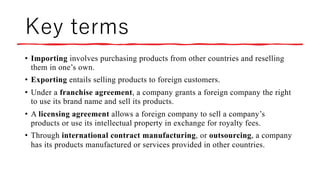 Key terms
• Importing involves purchasing products from other countries and reselling
them in one’s own.
• Exporting entails selling products to foreign customers.
• Under a franchise agreement, a company grants a foreign company the right
to use its brand name and sell its products.
• A licensing agreement allows a foreign company to sell a company’s
products or use its intellectual property in exchange for royalty fees.
• Through international contract manufacturing, or outsourcing, a company
has its products manufactured or services provided in other countries.
 