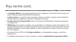Key terms cont.
• A strategic alliance is an agreement between two companies to pool talent and resources to
achieve business goals that benefit both partners.
• A joint venture is a specific type of strategic alliance in which a separate entity funded by
the participating companies is formed to manage the alliance.
• Foreign direct investment (FDI) refers to the formal establishment of business operations
on foreign soil.
• Offshoring occurs when a company sets up facilities in a foreign country that replaces U.S.
manufacturing facilities to produce goods that will be sent back to the United States for sale.
Shifting production to low-wage countries is often criticized as it results in the loss of jobs
for U.S. workers.
• A common form of FDI is the foreign subsidiary, an independent company owned by a
foreign firm.
• A company that operates in many countries is called a multinational corporation (MNC).
 