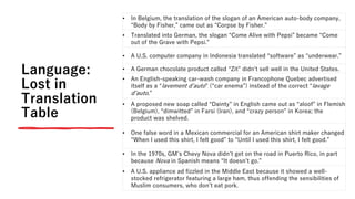 Language:
Lost in
Translation
Table
• In Belgium, the translation of the slogan of an American auto-body company,
“Body by Fisher,” came out as “Corpse by Fisher.”
• Translated into German, the slogan “Come Alive with Pepsi” became “Come
out of the Grave with Pepsi.”
• A U.S. computer company in Indonesia translated “software” as “underwear.”
• A German chocolate product called “Zit” didnʼt sell well in the United States.
• An English-speaking car-wash company in Francophone Quebec advertised
itself as a “lavement dʼauto” (“car enema”) instead of the correct “lavage
dʼauto.”
• A proposed new soap called “Dainty” in English came out as “aloof” in Flemish
(Belgium), “dimwitted” in Farsi (Iran), and “crazy person” in Korea; the
product was shelved.
• One false word in a Mexican commercial for an American shirt maker changed
“When I used this shirt, I felt good” to “Until I used this shirt, I felt good.”
• In the 1970s, GMʼs Chevy Nova didnʼt get on the road in Puerto Rico, in part
because Nova in Spanish means “It doesnʼt go.”
• A U.S. appliance ad fizzled in the Middle East because it showed a well-
stocked refrigerator featuring a large ham, thus offending the sensibilities of
Muslim consumers, who donʼt eat pork.
 