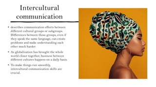 Intercultural
communication
• describes communication efforts between
different cultural groups or subgroups.
Differences between those groups, even if
they speak the same language, can create
problems and make understanding each
other much harder.
• As globalization has brought the whole
world closer together, business between
different cultures happens on a daily basis.
• To make things run smoothly,
intercultural communication skills are
crucial.
 