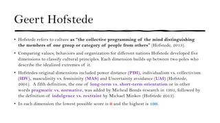 Geert Hofstede
• Hofstede refers to culture as “the collective programming of the mind distinguishing
the members of one group or category of people from others” (Hofstede, 2013).
• Comparing values, behaviors and organization for different nations Hofstede developed five
dimensions to classify cultural principles. Each dimension builds up between two poles who
describe the idealized extremes of it.
• Hofstedes original dimensions included power distance (PDI), individualism vs. collectivism
(IDV), masculinity vs. femininity (MAS) and Uncertainty avoidance (UAI) (Hofstede,
2001). A fifth definition, the one of long-term vs. short-term orientation or in other
words pragmatic vs. normative, was added by Micheal Bonds research in 1991, followed by
the definition of indulgence vs. restraint by Michael Minkov (Hofstede 2013).
• In each dimension the lowest possible score is 0 and the highest is 100.
 