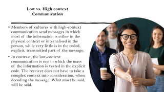 Low vs. High context
Communication
• Members of cultures with high-context
communication send messages in which
most of the information is either in the
physical context or internalised in the
person, while very little is in the coded,
explicit, transmitted part of the message.
• In contrast, the low-context
communication is one in which the mass
of the information is vested in the explicit
code. The receiver does not have to take a
complex context into consideration, when
decoding the message. What must be said,
will be said.
 