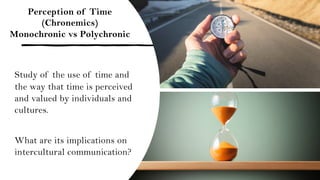 Perception of Time
(Chronemics)
Monochronic vs Polychronic
Study of the use of time and
the way that time is perceived
and valued by individuals and
cultures.
What are its implications on
intercultural communication?
 