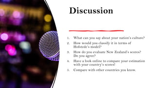 Discussion
1. What can you say about your nation’s culture?
2. How would you classify it in terms of
Hofstede’s model?
3. How do you evaluate New Zealand’s scores?
Do you agree?
4. Have a look online to compare your estimation
with your country’s scores!
5. Compare with other countries you know.
 