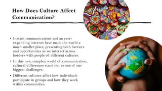 How Does Culture Affect
Communication?
• Instant communications and an ever-
expanding internet have made the world a
much smaller place, presenting both barriers
and opportunities as we interact across
borders with people of different cultures.
• In this new, complex world of communication,
cultural differences stand out as one of our
biggest challenges.
• Different cultures affect how individuals
participate in groups and how they work
within communities.
 