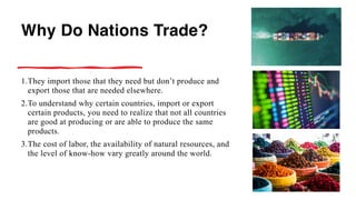 Why Do Nations Trade?
1.They import those that they need but don’t produce and
export those that are needed elsewhere.
2.To understand why certain countries, import or export
certain products, you need to realize that not all countries
are good at producing or are able to produce the same
products.
3.The cost of labor, the availability of natural resources, and
the level of know-how vary greatly around the world.
 