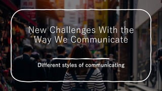 New Challenges With the
Way We Communicate
Different styles of communicating
 