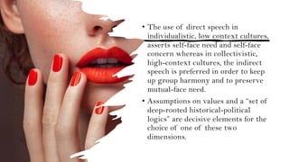 • The use of direct speech in
individualistic, low context cultures,
asserts self-face need and self-face
concern whereas in collectivistic,
high-context cultures, the indirect
speech is preferred in order to keep
up group harmony and to preserve
mutual-face need.
• Assumptions on values and a “set of
deep-rooted historical-political
logics” are decisive elements for the
choice of one of these two
dimensions.
 