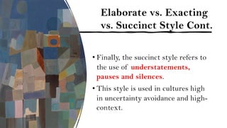 Elaborate vs. Exacting
vs. Succinct Style Cont.
• Finally, the succinct style refers to
the use of understatements,
pauses and silences.
• This style is used in cultures high
in uncertainty avoidance and high-
context.
 