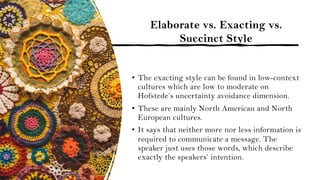 Elaborate vs. Exacting vs.
Succinct Style
• The exacting style can be found in low-context
cultures which are low to moderate on
Hofstede’s uncertainty avoidance dimension.
• These are mainly North American and North
European cultures.
• It says that neither more nor less information is
required to communicate a message. The
speaker just uses those words, which describe
exactly the speakers’ intention.
 