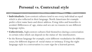 Personal vs. Contextual style
• Individualistic. Low-context cultures tend to see every individual as equal
which is also reflected in their language. North Americans for example
prefer a first name basis and direct address. Using titles and honorifics is
avoided. Differences of age, status and sex are no reasons to use different
language styles.
• Collectivistic, high-context cultures find themselves during a conversation
in certain roles which can depend on the status of the interlocutors.
• In the Korean language for example, exist different vocabularies for different
sexes, for different degrees of social status or intimacy. Using the right
language style in a conversation is a sure sign for a learned person.
 