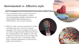 Instrumental vs. Affective style
• The instrumental style is goal-oriented in
verbal exchange and employs a sender-
oriented language. Speaker and listener are
clearly differentiated. Dominant in
individualistic, low-context cultures.
• Affective style is process-oriented in verbal
exchange and uses a receiver-oriented
language. The roles of speaker and listener
are rather integrated than differentiated and
are interdependent. The speaker is not only
expected to transmit his or her message, but
at the same time to be ”considerate about
other’s feelings. Dominant in collectivistic,
high-context cultures.
 