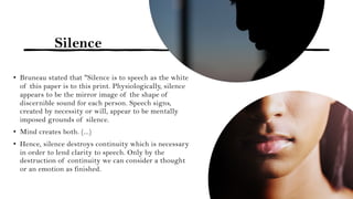 Silence
• Bruneau stated that "Silence is to speech as the white
of this paper is to this print. Physiologically, silence
appears to be the mirror image of the shape of
discernible sound for each person. Speech signs,
created by necessity or will, appear to be mentally
imposed grounds of silence.
• Mind creates both. (...)
• Hence, silence destroys continuity which is necessary
in order to lend clarity to speech. Only by the
destruction of continuity we can consider a thought
or an emotion as finished.
 