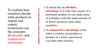 To explain how
countries decide
what products to
import and
export,
economists use
the concepts
of absolute and
comparative
advantage.
1.A nation has an absolute
advantage if it’s the only source of a
particular product or can make more
of a product with the same amount of
or fewer resources than other
countries.
2.A comparative advantage exists
when a country can produce a
product at a lower opportunity
cost than other nations.
 