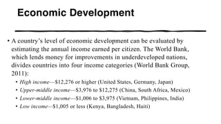 Economic Development
• A country’s level of economic development can be evaluated by
estimating the annual income earned per citizen. The World Bank,
which lends money for improvements in underdeveloped nations,
divides countries into four income categories (World Bank Group,
2011):
• High income—$12,276 or higher (United States, Germany, Japan)
• Upper-middle income—$3,976 to $12,275 (China, South Africa, Mexico)
• Lower-middle income—$1,006 to $3,975 (Vietnam, Philippines, India)
• Low income—$1,005 or less (Kenya, Bangladesh, Haiti)
 