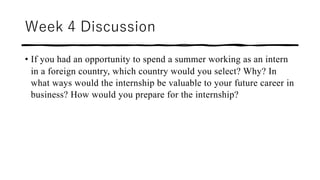 Week 4 Discussion
• If you had an opportunity to spend a summer working as an intern
in a foreign country, which country would you select? Why? In
what ways would the internship be valuable to your future career in
business? How would you prepare for the internship?
 