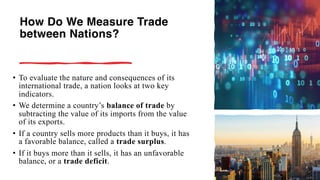 How Do We Measure Trade
between Nations?
• To evaluate the nature and consequences of its
international trade, a nation looks at two key
indicators.
• We determine a country’s balance of trade by
subtracting the value of its imports from the value
of its exports.
• If a country sells more products than it buys, it has
a favorable balance, called a trade surplus.
• If it buys more than it sells, it has an unfavorable
balance, or a trade deficit.
 