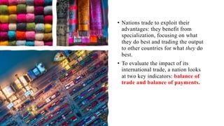 • Nations trade to exploit their
advantages: they benefit from
specialization, focusing on what
they do best and trading the output
to other countries for what they do
best.
• To evaluate the impact of its
international trade, a nation looks
at two key indicators: balance of
trade and balance of payments.
 