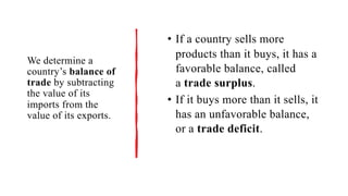 We determine a
country’s balance of
trade by subtracting
the value of its
imports from the
value of its exports.
• If a country sells more
products than it buys, it has a
favorable balance, called
a trade surplus.
• If it buys more than it sells, it
has an unfavorable balance,
or a trade deficit.
 