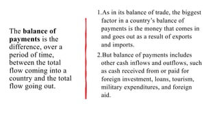 The balance of
payments is the
difference, over a
period of time,
between the total
flow coming into a
country and the total
flow going out.
1.As in its balance of trade, the biggest
factor in a country’s balance of
payments is the money that comes in
and goes out as a result of exports
and imports.
2.But balance of payments includes
other cash inflows and outflows, such
as cash received from or paid for
foreign investment, loans, tourism,
military expenditures, and foreign
aid.
 