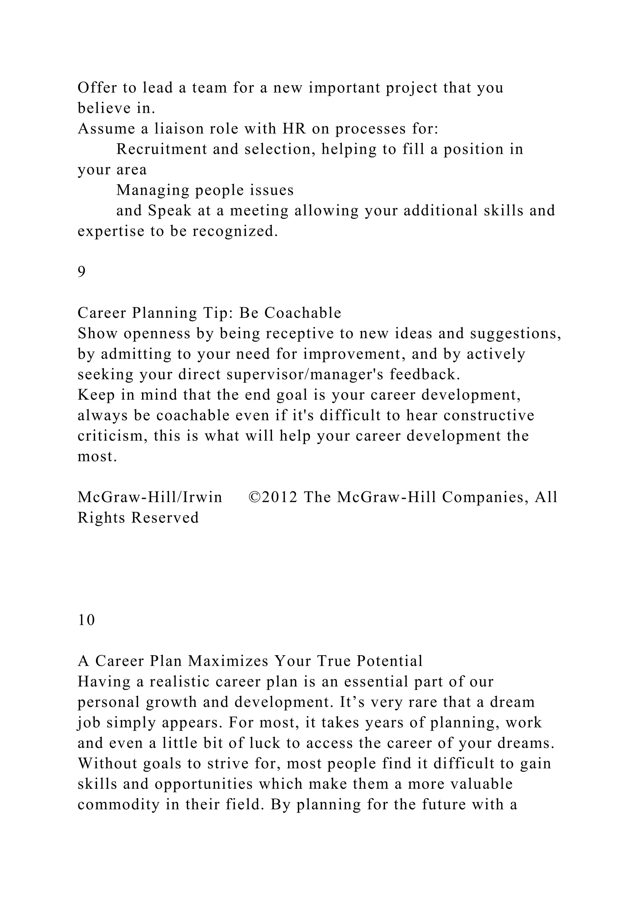 Offer to lead a team for a new important project that you
believe in.
Assume a liaison role with HR on processes for:
Recruitment and selection, helping to fill a position in
your area
Managing people issues
and Speak at a meeting allowing your additional skills and
expertise to be recognized.
9
Career Planning Tip: Be Coachable
Show openness by being receptive to new ideas and suggestions,
by admitting to your need for improvement, and by actively
seeking your direct supervisor/manager's feedback.
Keep in mind that the end goal is your career development,
always be coachable even if it's difficult to hear constructive
criticism, this is what will help your career development the
most.
McGraw-Hill/Irwin ©2012 The McGraw-Hill Companies, All
Rights Reserved
10
A Career Plan Maximizes Your True Potential
Having a realistic career plan is an essential part of our
personal growth and development. It’s very rare that a dream
job simply appears. For most, it takes years of planning, work
and even a little bit of luck to access the career of your dreams.
Without goals to strive for, most people find it difficult to gain
skills and opportunities which make them a more valuable
commodity in their field. By planning for the future with a
 