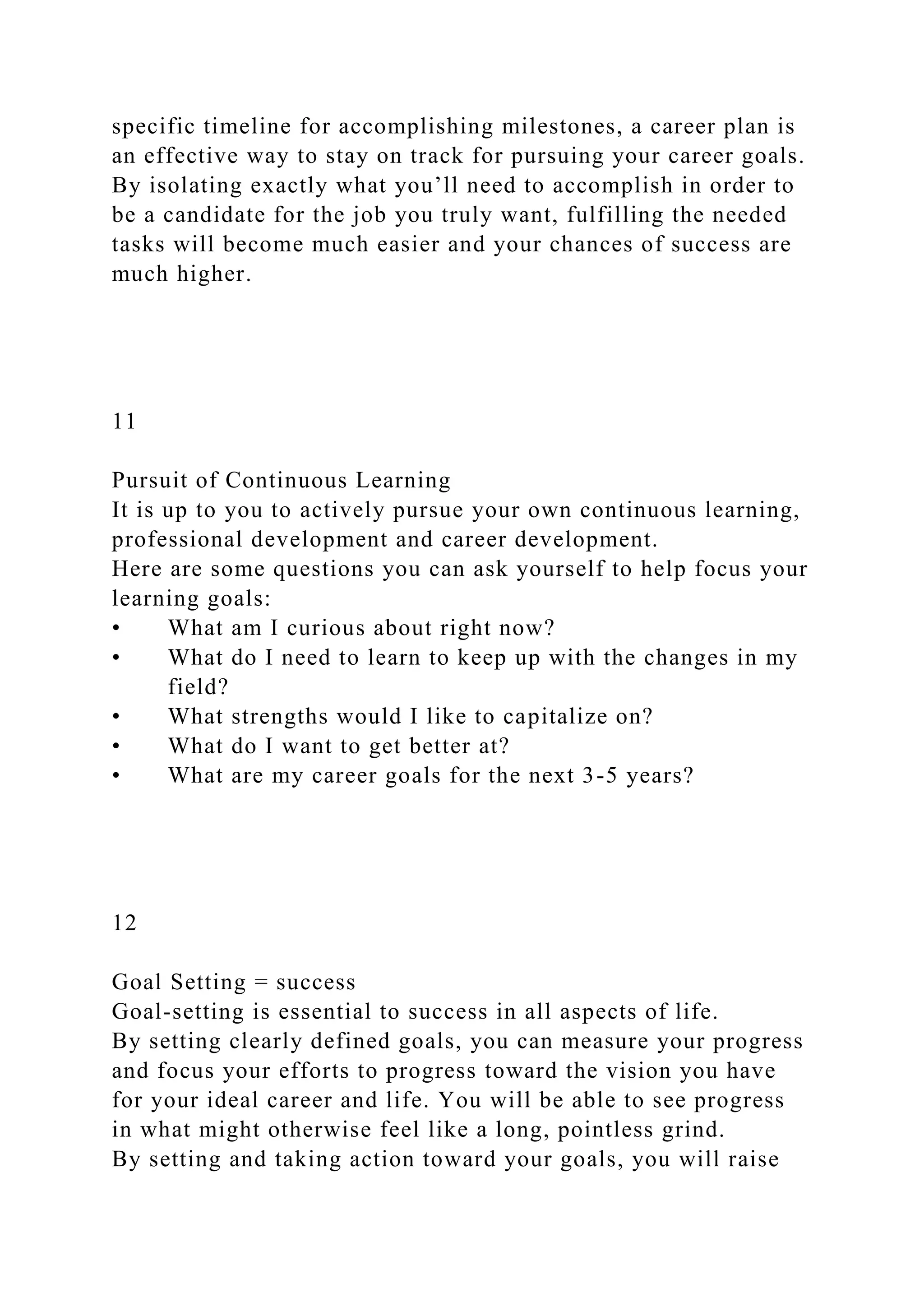 specific timeline for accomplishing milestones, a career plan is
an effective way to stay on track for pursuing your career goals.
By isolating exactly what you’ll need to accomplish in order to
be a candidate for the job you truly want, fulfilling the needed
tasks will become much easier and your chances of success are
much higher.
11
Pursuit of Continuous Learning
It is up to you to actively pursue your own continuous learning,
professional development and career development.
Here are some questions you can ask yourself to help focus your
learning goals:
• What am I curious about right now?
• What do I need to learn to keep up with the changes in my
field?
• What strengths would I like to capitalize on?
• What do I want to get better at?
• What are my career goals for the next 3-5 years?
12
Goal Setting = success
Goal-setting is essential to success in all aspects of life.
By setting clearly defined goals, you can measure your progress
and focus your efforts to progress toward the vision you have
for your ideal career and life. You will be able to see progress
in what might otherwise feel like a long, pointless grind.
By setting and taking action toward your goals, you will raise
 