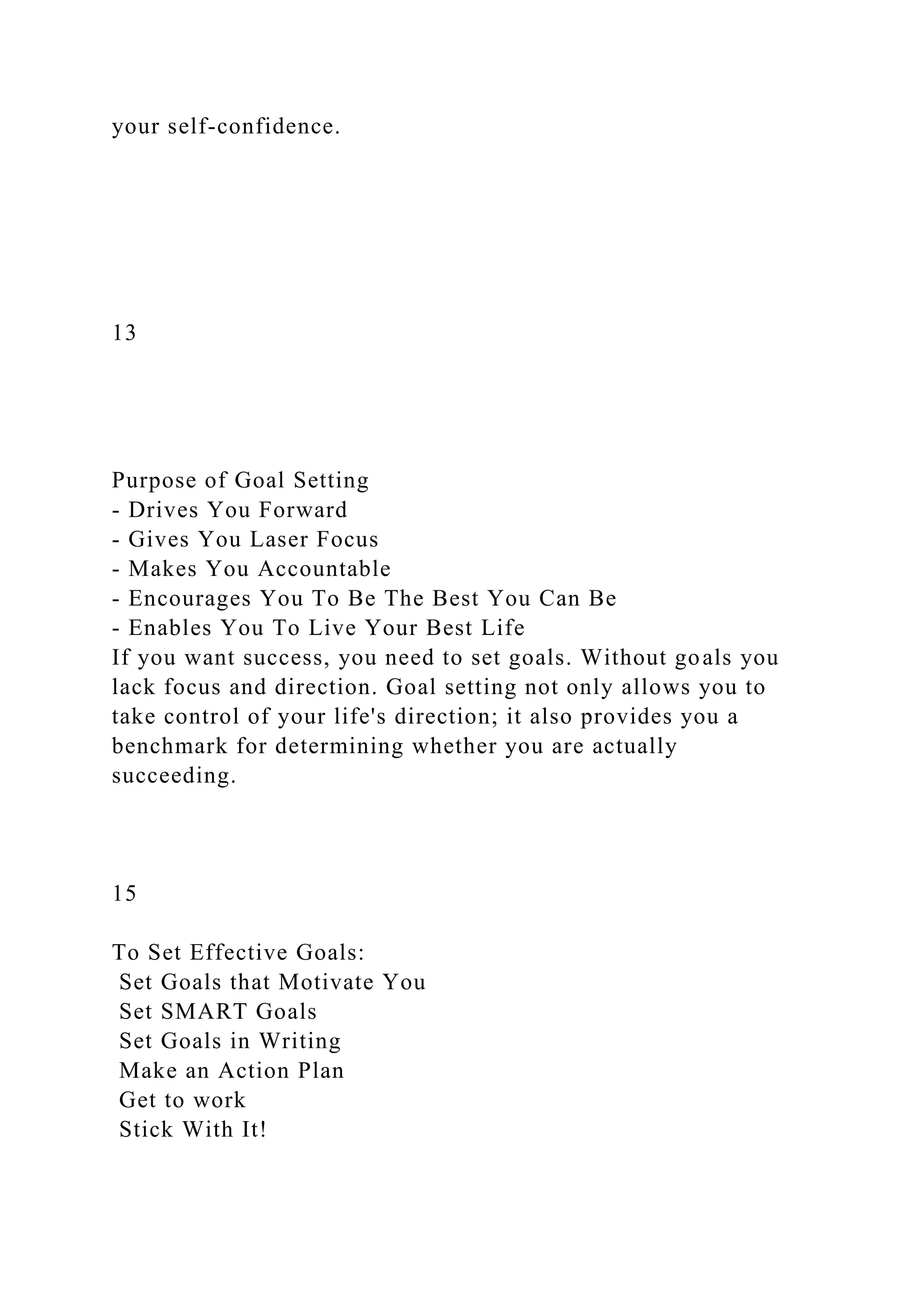 your self-confidence.
13
Purpose of Goal Setting
- Drives You Forward
- Gives You Laser Focus
- Makes You Accountable
- Encourages You To Be The Best You Can Be
- Enables You To Live Your Best Life
If you want success, you need to set goals. Without goals you
lack focus and direction. Goal setting not only allows you to
take control of your life's direction; it also provides you a
benchmark for determining whether you are actually
succeeding.
15
To Set Effective Goals:
Set Goals that Motivate You
Set SMART Goals
Set Goals in Writing
Make an Action Plan
Get to work
Stick With It!
 