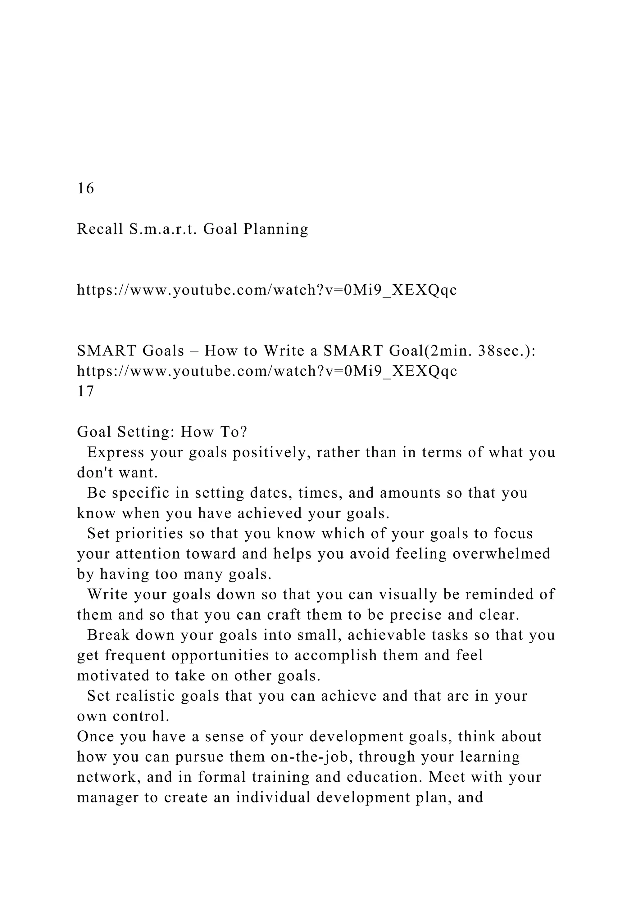 16
Recall S.m.a.r.t. Goal Planning
https://www.youtube.com/watch?v=0Mi9_XEXQqc
SMART Goals – How to Write a SMART Goal(2min. 38sec.):
https://www.youtube.com/watch?v=0Mi9_XEXQqc
17
Goal Setting: How To?
Express your goals positively, rather than in terms of what you
don't want.
Be specific in setting dates, times, and amounts so that you
know when you have achieved your goals.
Set priorities so that you know which of your goals to focus
your attention toward and helps you avoid feeling overwhelmed
by having too many goals.
Write your goals down so that you can visually be reminded of
them and so that you can craft them to be precise and clear.
Break down your goals into small, achievable tasks so that you
get frequent opportunities to accomplish them and feel
motivated to take on other goals.
Set realistic goals that you can achieve and that are in your
own control.
Once you have a sense of your development goals, think about
how you can pursue them on-the-job, through your learning
network, and in formal training and education. Meet with your
manager to create an individual development plan, and
 