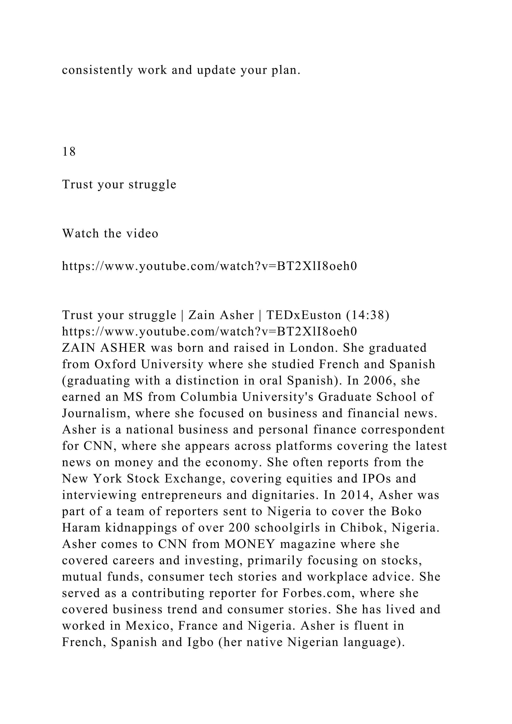 consistently work and update your plan.
18
Trust your struggle
Watch the video
https://www.youtube.com/watch?v=BT2XlI8oeh0
Trust your struggle | Zain Asher | TEDxEuston (14:38)
https://www.youtube.com/watch?v=BT2XlI8oeh0
ZAIN ASHER was born and raised in London. She graduated
from Oxford University where she studied French and Spanish
(graduating with a distinction in oral Spanish). In 2006, she
earned an MS from Columbia University's Graduate School of
Journalism, where she focused on business and financial news.
Asher is a national business and personal finance correspondent
for CNN, where she appears across platforms covering the latest
news on money and the economy. She often reports from the
New York Stock Exchange, covering equities and IPOs and
interviewing entrepreneurs and dignitaries. In 2014, Asher was
part of a team of reporters sent to Nigeria to cover the Boko
Haram kidnappings of over 200 schoolgirls in Chibok, Nigeria.
Asher comes to CNN from MONEY magazine where she
covered careers and investing, primarily focusing on stocks,
mutual funds, consumer tech stories and workplace advice. She
served as a contributing reporter for Forbes.com, where she
covered business trend and consumer stories. She has lived and
worked in Mexico, France and Nigeria. Asher is fluent in
French, Spanish and Igbo (her native Nigerian language).
 