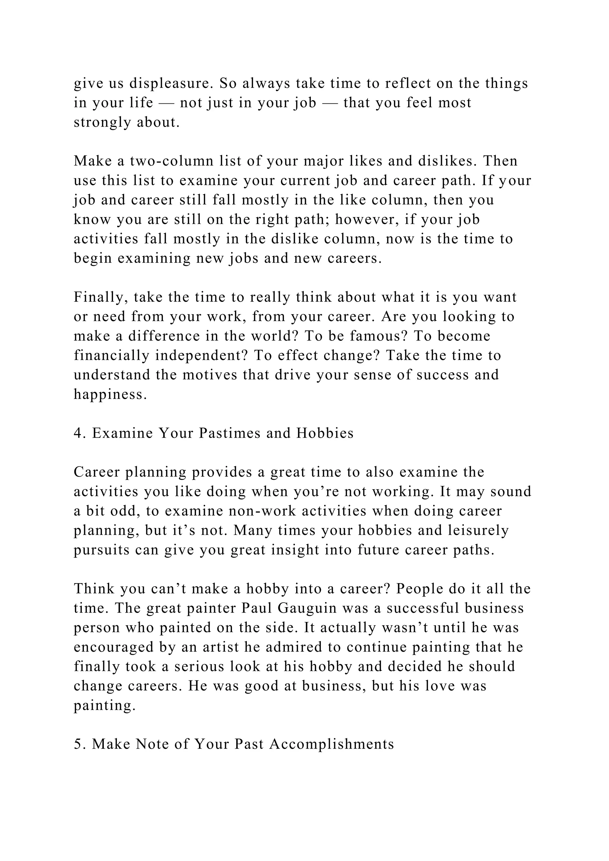give us displeasure. So always take time to reflect on the things
in your life — not just in your job — that you feel most
strongly about.
Make a two-column list of your major likes and dislikes. Then
use this list to examine your current job and career path. If your
job and career still fall mostly in the like column, then you
know you are still on the right path; however, if your job
activities fall mostly in the dislike column, now is the time to
begin examining new jobs and new careers.
Finally, take the time to really think about what it is you want
or need from your work, from your career. Are you looking to
make a difference in the world? To be famous? To become
financially independent? To effect change? Take the time to
understand the motives that drive your sense of success and
happiness.
4. Examine Your Pastimes and Hobbies
Career planning provides a great time to also examine the
activities you like doing when you’re not working. It may sound
a bit odd, to examine non-work activities when doing career
planning, but it’s not. Many times your hobbies and leisurely
pursuits can give you great insight into future career paths.
Think you can’t make a hobby into a career? People do it all the
time. The great painter Paul Gauguin was a successful business
person who painted on the side. It actually wasn’t until he was
encouraged by an artist he admired to continue painting that he
finally took a serious look at his hobby and decided he should
change careers. He was good at business, but his love was
painting.
5. Make Note of Your Past Accomplishments
 