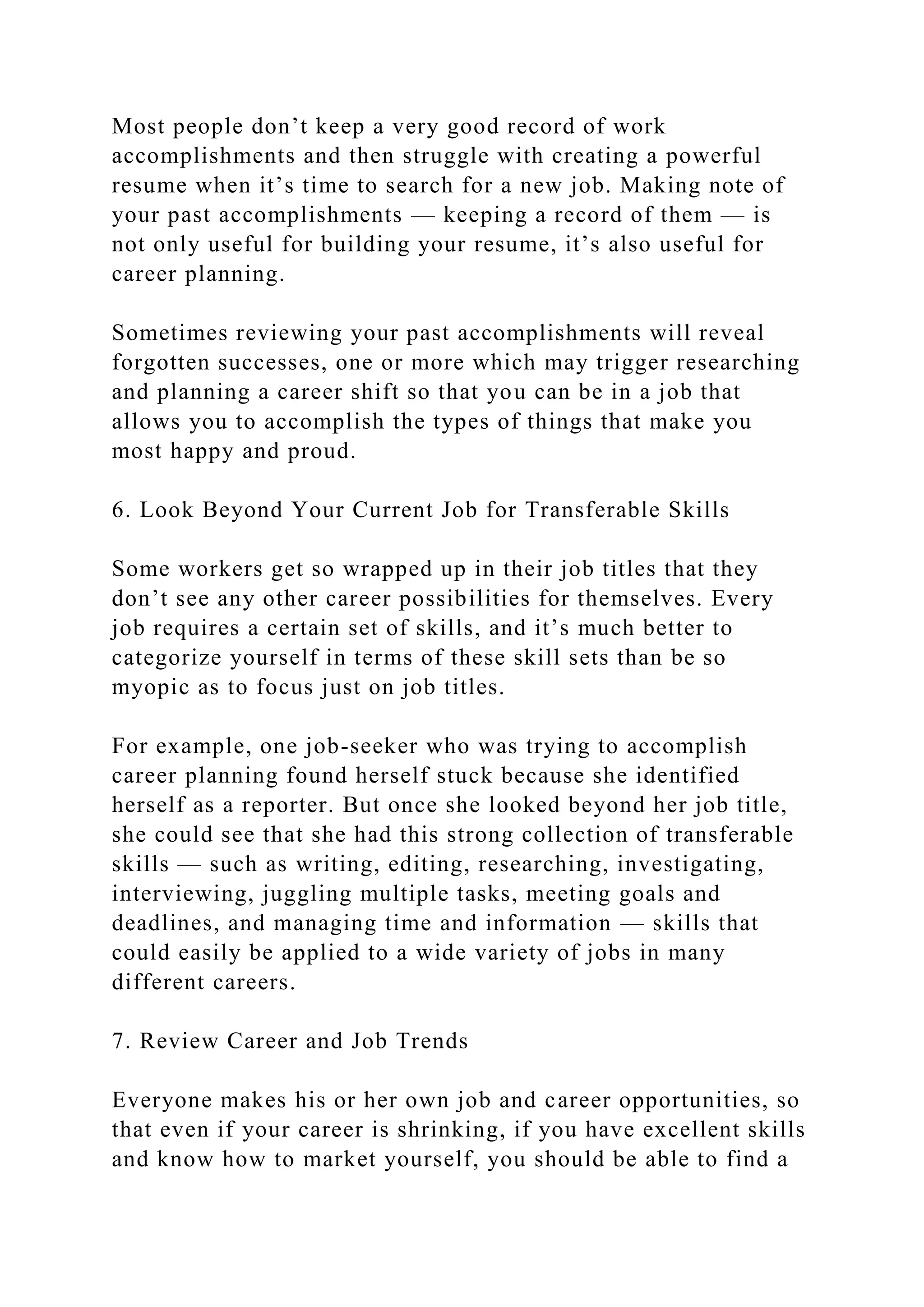 Most people don’t keep a very good record of work
accomplishments and then struggle with creating a powerful
resume when it’s time to search for a new job. Making note of
your past accomplishments — keeping a record of them — is
not only useful for building your resume, it’s also useful for
career planning.
Sometimes reviewing your past accomplishments will reveal
forgotten successes, one or more which may trigger researching
and planning a career shift so that you can be in a job that
allows you to accomplish the types of things that make you
most happy and proud.
6. Look Beyond Your Current Job for Transferable Skills
Some workers get so wrapped up in their job titles that they
don’t see any other career possibilities for themselves. Every
job requires a certain set of skills, and it’s much better to
categorize yourself in terms of these skill sets than be so
myopic as to focus just on job titles.
For example, one job-seeker who was trying to accomplish
career planning found herself stuck because she identified
herself as a reporter. But once she looked beyond her job title,
she could see that she had this strong collection of transferable
skills — such as writing, editing, researching, investigating,
interviewing, juggling multiple tasks, meeting goals and
deadlines, and managing time and information — skills that
could easily be applied to a wide variety of jobs in many
different careers.
7. Review Career and Job Trends
Everyone makes his or her own job and career opportunities, so
that even if your career is shrinking, if you have excellent skills
and know how to market yourself, you should be able to find a
 