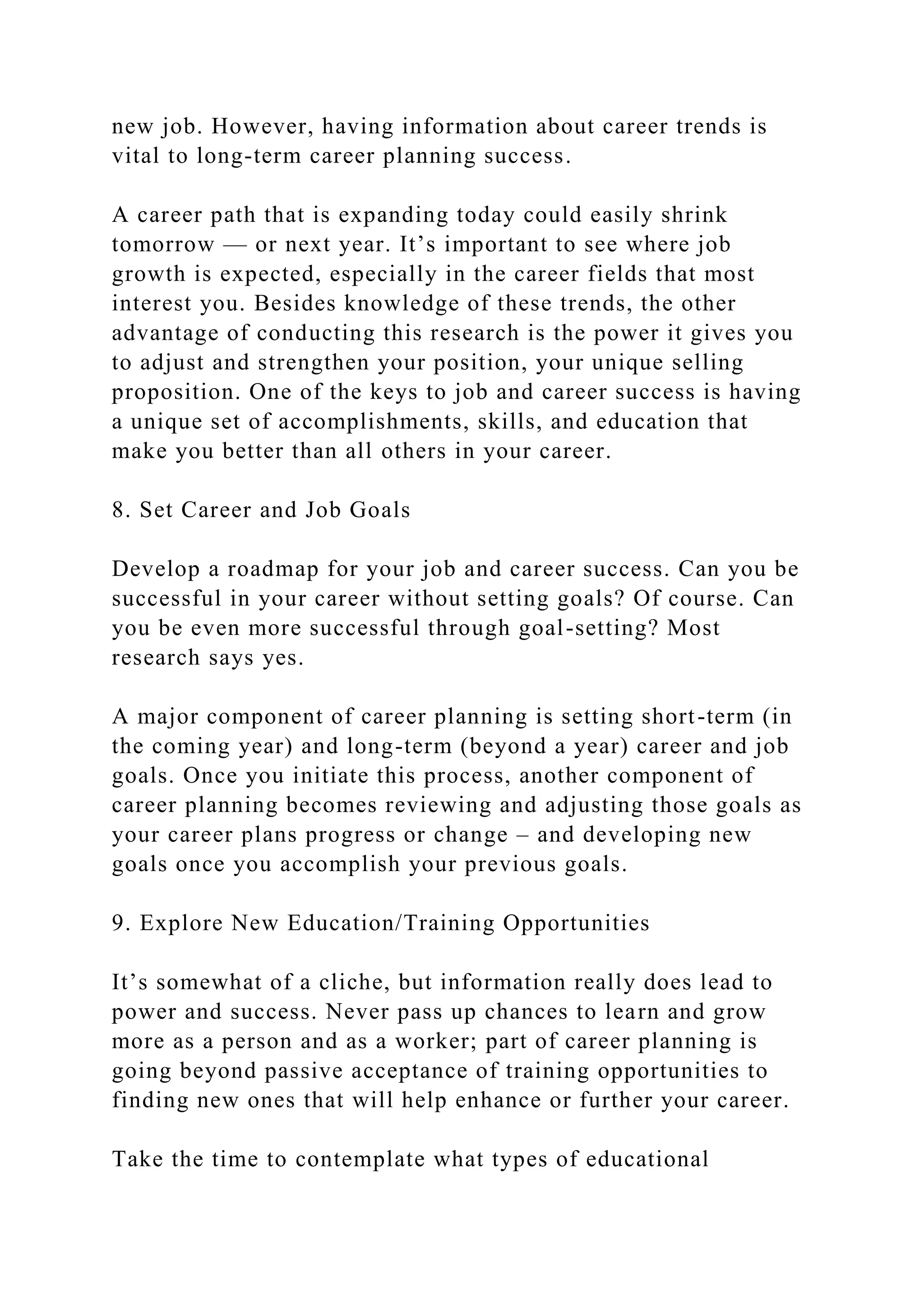new job. However, having information about career trends is
vital to long-term career planning success.
A career path that is expanding today could easily shrink
tomorrow — or next year. It’s important to see where job
growth is expected, especially in the career fields that most
interest you. Besides knowledge of these trends, the other
advantage of conducting this research is the power it gives you
to adjust and strengthen your position, your unique selling
proposition. One of the keys to job and career success is having
a unique set of accomplishments, skills, and education that
make you better than all others in your career.
8. Set Career and Job Goals
Develop a roadmap for your job and career success. Can you be
successful in your career without setting goals? Of course. Can
you be even more successful through goal-setting? Most
research says yes.
A major component of career planning is setting short-term (in
the coming year) and long-term (beyond a year) career and job
goals. Once you initiate this process, another component of
career planning becomes reviewing and adjusting those goals as
your career plans progress or change – and developing new
goals once you accomplish your previous goals.
9. Explore New Education/Training Opportunities
It’s somewhat of a cliche, but information really does lead to
power and success. Never pass up chances to learn and grow
more as a person and as a worker; part of career planning is
going beyond passive acceptance of training opportunities to
finding new ones that will help enhance or further your career.
Take the time to contemplate what types of educational
 