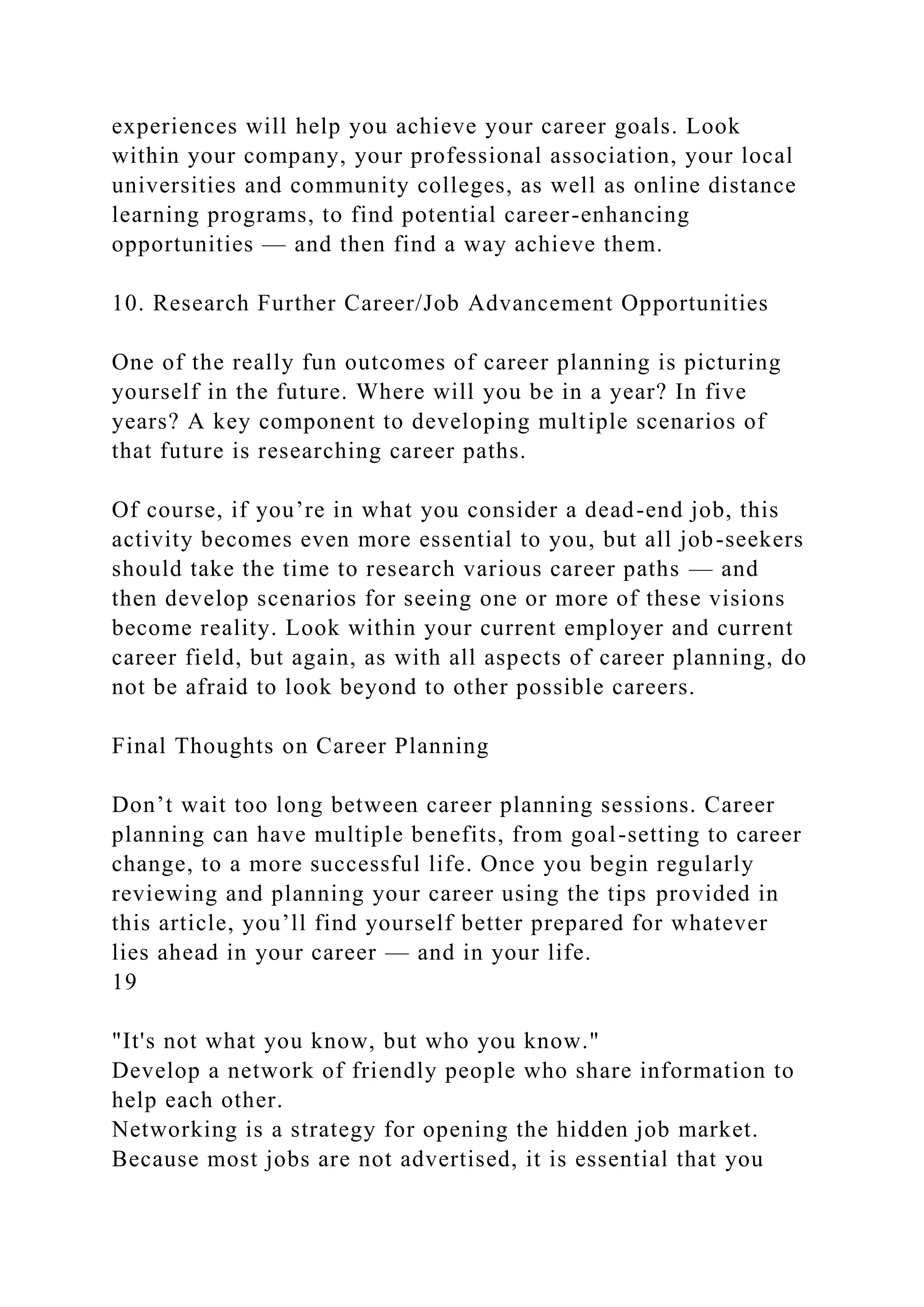experiences will help you achieve your career goals. Look
within your company, your professional association, your local
universities and community colleges, as well as online distance
learning programs, to find potential career-enhancing
opportunities — and then find a way achieve them.
10. Research Further Career/Job Advancement Opportunities
One of the really fun outcomes of career planning is picturing
yourself in the future. Where will you be in a year? In five
years? A key component to developing multiple scenarios of
that future is researching career paths.
Of course, if you’re in what you consider a dead-end job, this
activity becomes even more essential to you, but all job-seekers
should take the time to research various career paths — and
then develop scenarios for seeing one or more of these visions
become reality. Look within your current employer and current
career field, but again, as with all aspects of career planning, do
not be afraid to look beyond to other possible careers.
Final Thoughts on Career Planning
Don’t wait too long between career planning sessions. Career
planning can have multiple benefits, from goal-setting to career
change, to a more successful life. Once you begin regularly
reviewing and planning your career using the tips provided in
this article, you’ll find yourself better prepared for whatever
lies ahead in your career — and in your life.
19
"It's not what you know, but who you know."
Develop a network of friendly people who share information to
help each other.
Networking is a strategy for opening the hidden job market.
Because most jobs are not advertised, it is essential that you
 