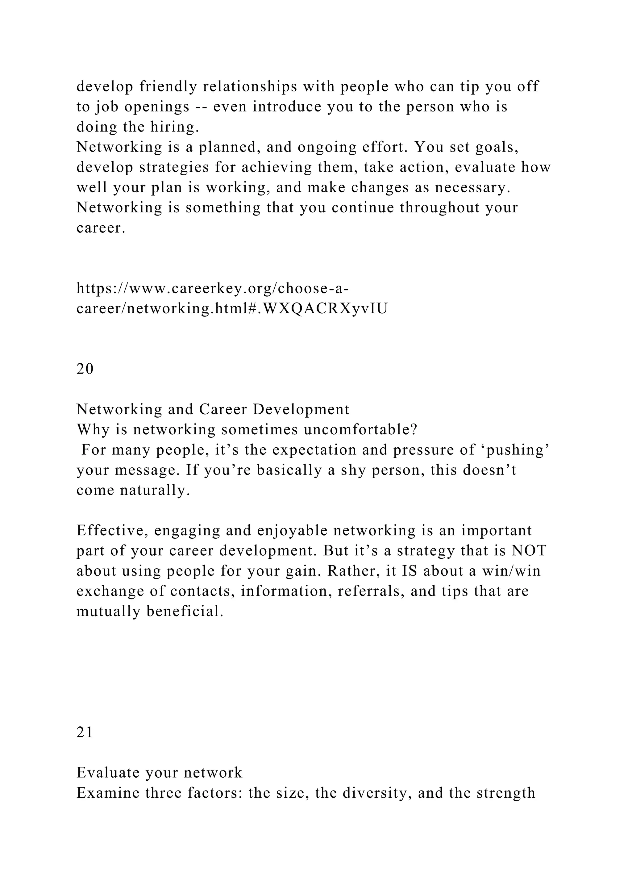 develop friendly relationships with people who can tip you off
to job openings -- even introduce you to the person who is
doing the hiring.
Networking is a planned, and ongoing effort. You set goals,
develop strategies for achieving them, take action, evaluate how
well your plan is working, and make changes as necessary.
Networking is something that you continue throughout your
career.
https://www.careerkey.org/choose-a-
career/networking.html#.WXQACRXyvIU
20
Networking and Career Development
Why is networking sometimes uncomfortable?
For many people, it’s the expectation and pressure of ‘pushing’
your message. If you’re basically a shy person, this doesn’t
come naturally.
Effective, engaging and enjoyable networking is an important
part of your career development. But it’s a strategy that is NOT
about using people for your gain. Rather, it IS about a win/win
exchange of contacts, information, referrals, and tips that are
mutually beneficial.
21
Evaluate your network
Examine three factors: the size, the diversity, and the strength
 