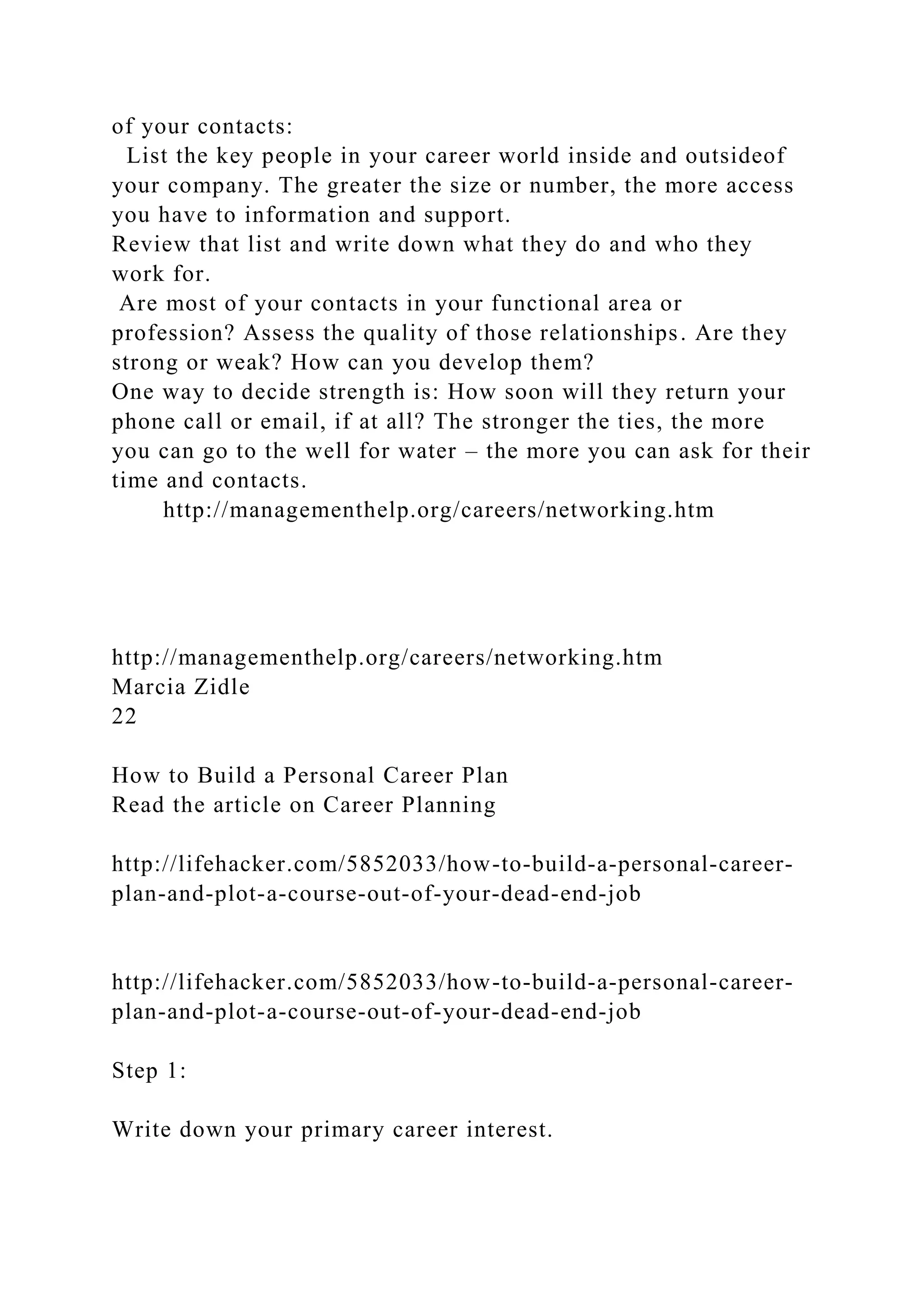 of your contacts:
List the key people in your career world inside and outsideof
your company. The greater the size or number, the more access
you have to information and support.
Review that list and write down what they do and who they
work for.
Are most of your contacts in your functional area or
profession? Assess the quality of those relationships. Are they
strong or weak? How can you develop them?
One way to decide strength is: How soon will they return your
phone call or email, if at all? The stronger the ties, the more
you can go to the well for water – the more you can ask for their
time and contacts.
http://managementhelp.org/careers/networking.htm
http://managementhelp.org/careers/networking.htm
Marcia Zidle
22
How to Build a Personal Career Plan
Read the article on Career Planning
http://lifehacker.com/5852033/how-to-build-a-personal-career-
plan-and-plot-a-course-out-of-your-dead-end-job
http://lifehacker.com/5852033/how-to-build-a-personal-career-
plan-and-plot-a-course-out-of-your-dead-end-job
Step 1:
Write down your primary career interest.
 