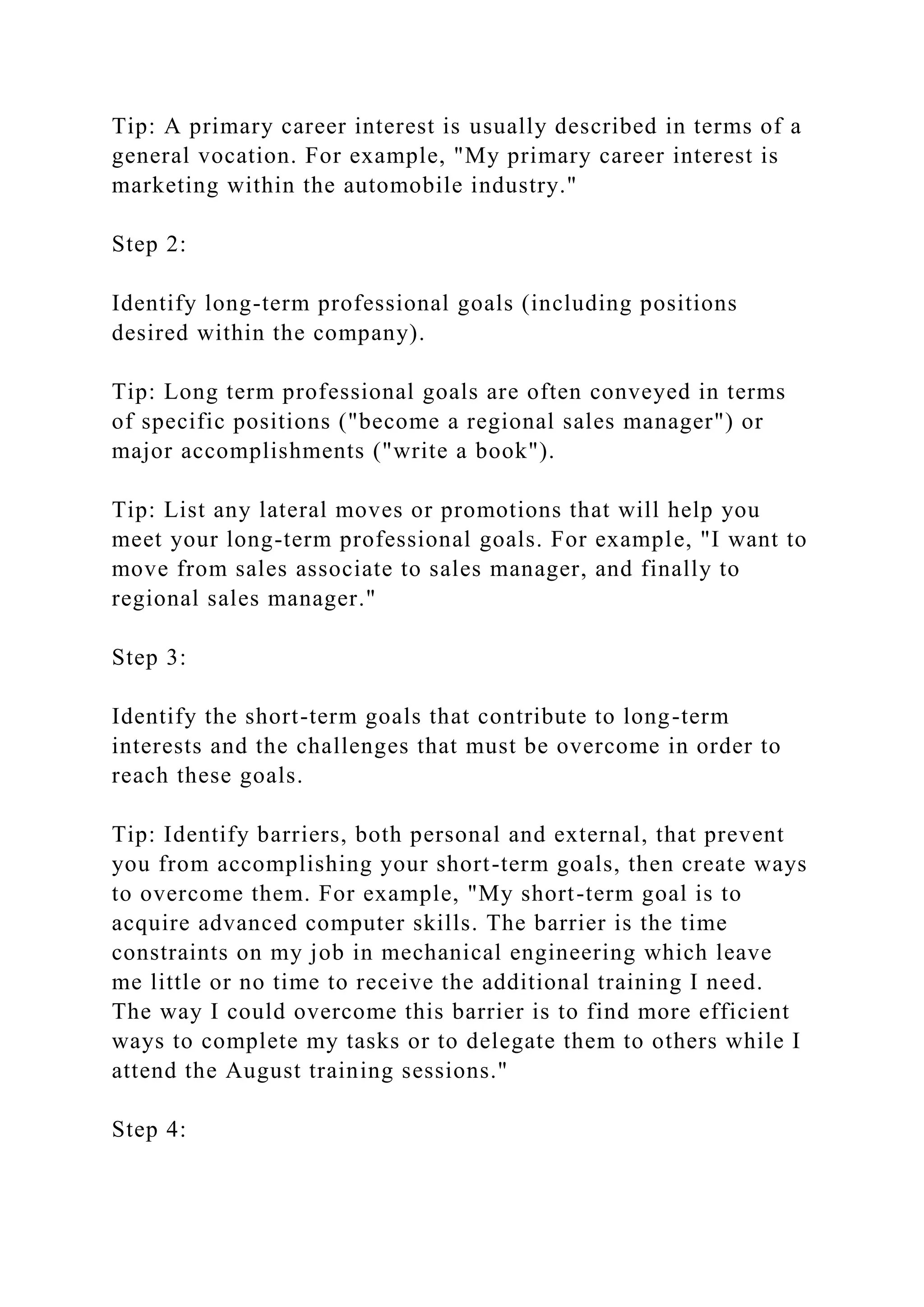 Tip: A primary career interest is usually described in terms of a
general vocation. For example, "My primary career interest is
marketing within the automobile industry."
Step 2:
Identify long-term professional goals (including positions
desired within the company).
Tip: Long term professional goals are often conveyed in terms
of specific positions ("become a regional sales manager") or
major accomplishments ("write a book").
Tip: List any lateral moves or promotions that will help you
meet your long-term professional goals. For example, "I want to
move from sales associate to sales manager, and finally to
regional sales manager."
Step 3:
Identify the short-term goals that contribute to long-term
interests and the challenges that must be overcome in order to
reach these goals.
Tip: Identify barriers, both personal and external, that prevent
you from accomplishing your short-term goals, then create ways
to overcome them. For example, "My short-term goal is to
acquire advanced computer skills. The barrier is the time
constraints on my job in mechanical engineering which leave
me little or no time to receive the additional training I need.
The way I could overcome this barrier is to find more efficient
ways to complete my tasks or to delegate them to others while I
attend the August training sessions."
Step 4:
 