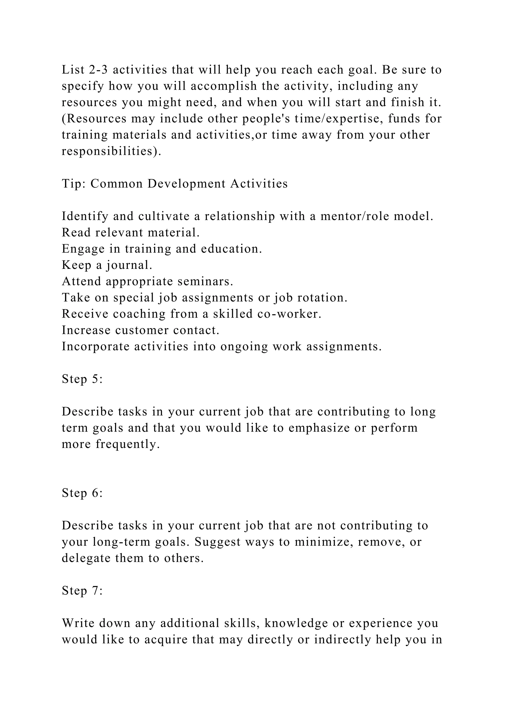 List 2-3 activities that will help you reach each goal. Be sure to
specify how you will accomplish the activity, including any
resources you might need, and when you will start and finish it.
(Resources may include other people's time/expertise, funds for
training materials and activities,or time away from your other
responsibilities).
Tip: Common Development Activities
Identify and cultivate a relationship with a mentor/role model.
Read relevant material.
Engage in training and education.
Keep a journal.
Attend appropriate seminars.
Take on special job assignments or job rotation.
Receive coaching from a skilled co-worker.
Increase customer contact.
Incorporate activities into ongoing work assignments.
Step 5:
Describe tasks in your current job that are contributing to long
term goals and that you would like to emphasize or perform
more frequently.
Step 6:
Describe tasks in your current job that are not contributing to
your long-term goals. Suggest ways to minimize, remove, or
delegate them to others.
Step 7:
Write down any additional skills, knowledge or experience you
would like to acquire that may directly or indirectly help you in
 