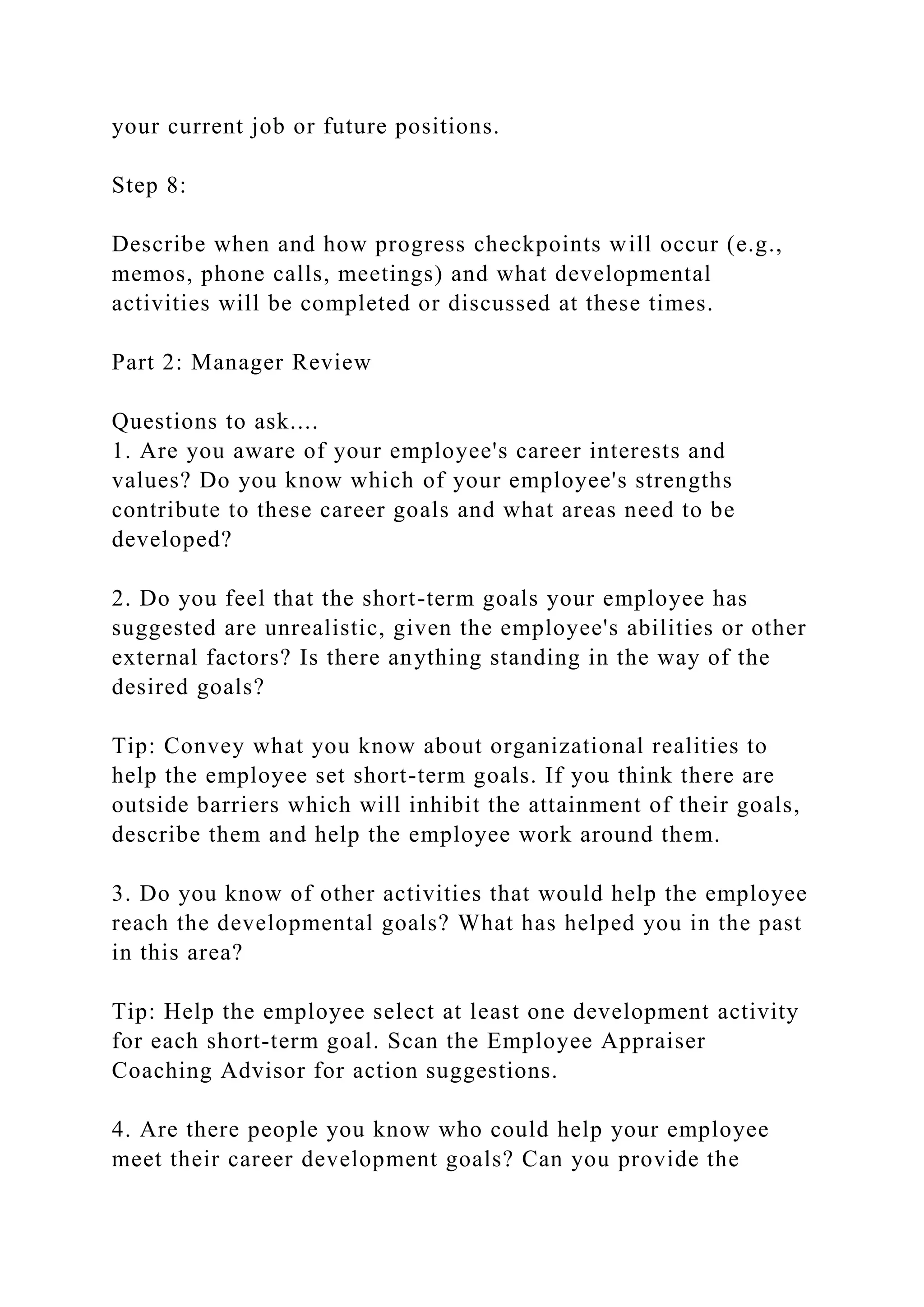 your current job or future positions.
Step 8:
Describe when and how progress checkpoints will occur (e.g.,
memos, phone calls, meetings) and what developmental
activities will be completed or discussed at these times.
Part 2: Manager Review
Questions to ask....
1. Are you aware of your employee's career interests and
values? Do you know which of your employee's strengths
contribute to these career goals and what areas need to be
developed?
2. Do you feel that the short-term goals your employee has
suggested are unrealistic, given the employee's abilities or other
external factors? Is there anything standing in the way of the
desired goals?
Tip: Convey what you know about organizational realities to
help the employee set short-term goals. If you think there are
outside barriers which will inhibit the attainment of their goals,
describe them and help the employee work around them.
3. Do you know of other activities that would help the employee
reach the developmental goals? What has helped you in the past
in this area?
Tip: Help the employee select at least one development activity
for each short-term goal. Scan the Employee Appraiser
Coaching Advisor for action suggestions.
4. Are there people you know who could help your employee
meet their career development goals? Can you provide the
 