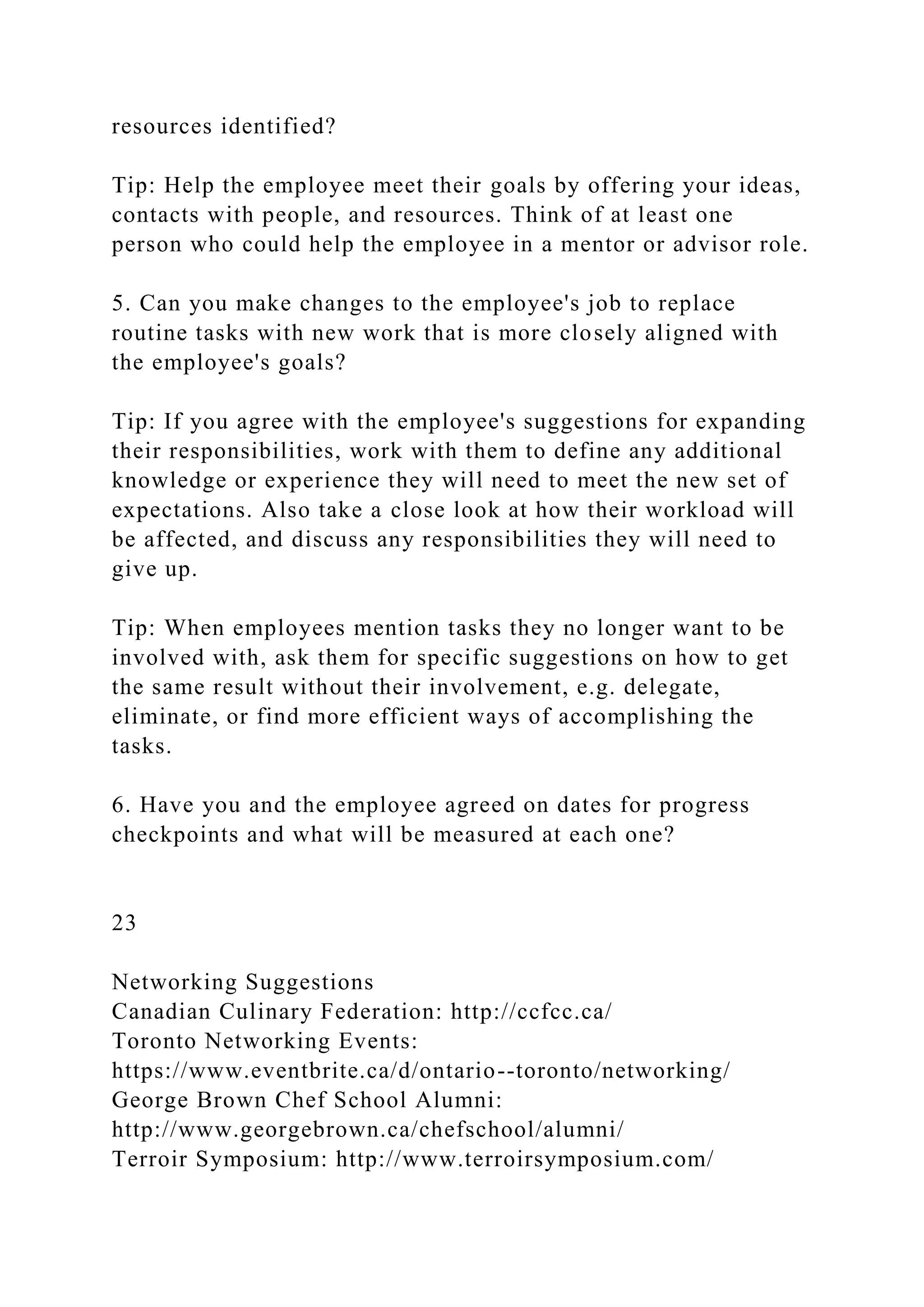 resources identified?
Tip: Help the employee meet their goals by offering your ideas,
contacts with people, and resources. Think of at least one
person who could help the employee in a mentor or advisor role.
5. Can you make changes to the employee's job to replace
routine tasks with new work that is more closely aligned with
the employee's goals?
Tip: If you agree with the employee's suggestions for expanding
their responsibilities, work with them to define any additional
knowledge or experience they will need to meet the new set of
expectations. Also take a close look at how their workload will
be affected, and discuss any responsibilities they will need to
give up.
Tip: When employees mention tasks they no longer want to be
involved with, ask them for specific suggestions on how to get
the same result without their involvement, e.g. delegate,
eliminate, or find more efficient ways of accomplishing the
tasks.
6. Have you and the employee agreed on dates for progress
checkpoints and what will be measured at each one?
23
Networking Suggestions
Canadian Culinary Federation: http://ccfcc.ca/
Toronto Networking Events:
https://www.eventbrite.ca/d/ontario--toronto/networking/
George Brown Chef School Alumni:
http://www.georgebrown.ca/chefschool/alumni/
Terroir Symposium: http://www.terroirsymposium.com/
 