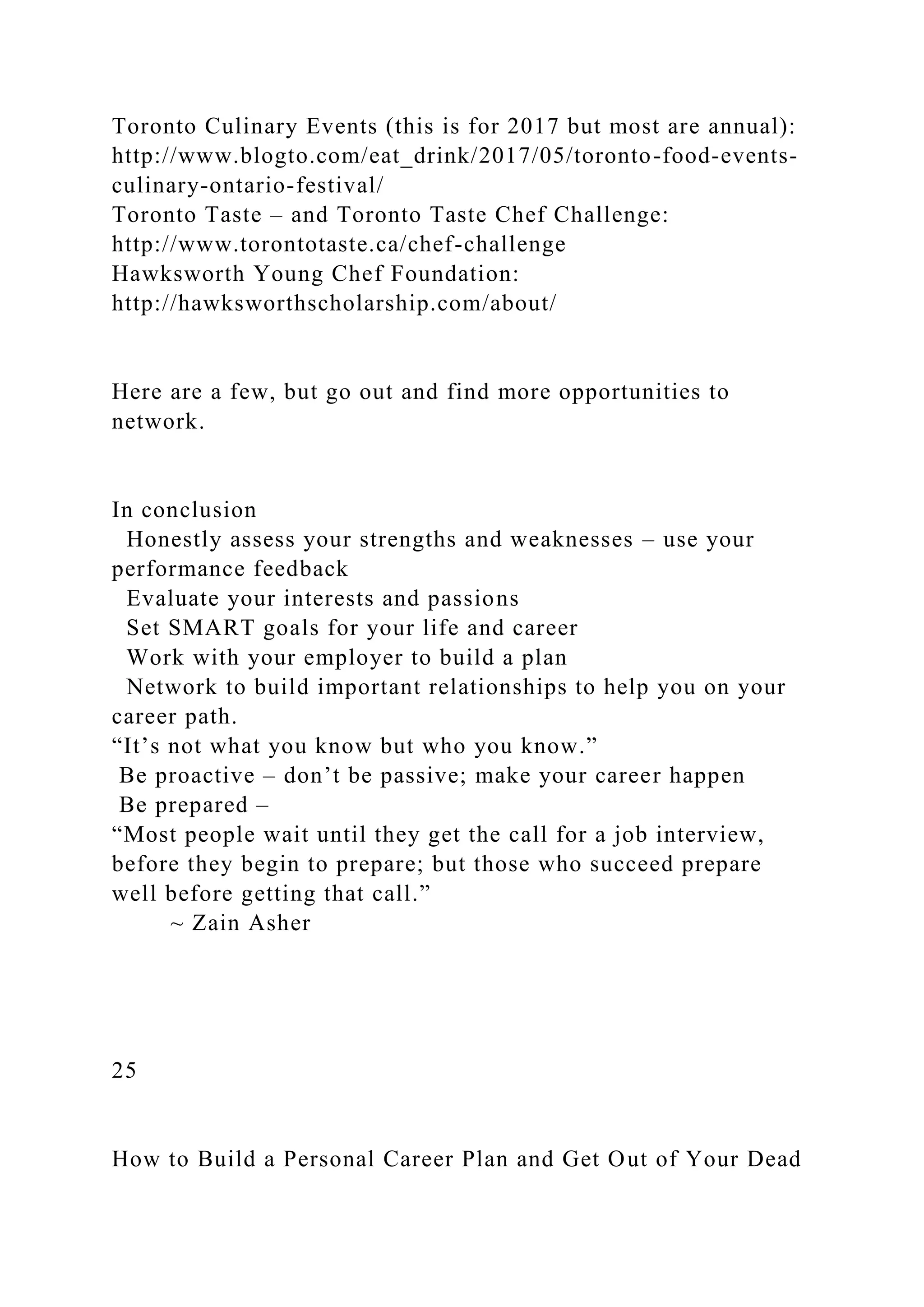 Toronto Culinary Events (this is for 2017 but most are annual):
http://www.blogto.com/eat_drink/2017/05/toronto-food-events-
culinary-ontario-festival/
Toronto Taste – and Toronto Taste Chef Challenge:
http://www.torontotaste.ca/chef-challenge
Hawksworth Young Chef Foundation:
http://hawksworthscholarship.com/about/
Here are a few, but go out and find more opportunities to
network.
In conclusion
Honestly assess your strengths and weaknesses – use your
performance feedback
Evaluate your interests and passions
Set SMART goals for your life and career
Work with your employer to build a plan
Network to build important relationships to help you on your
career path.
“It’s not what you know but who you know.”
Be proactive – don’t be passive; make your career happen
Be prepared –
“Most people wait until they get the call for a job interview,
before they begin to prepare; but those who succeed prepare
well before getting that call.”
~ Zain Asher
25
How to Build a Personal Career Plan and Get Out of Your Dead
 