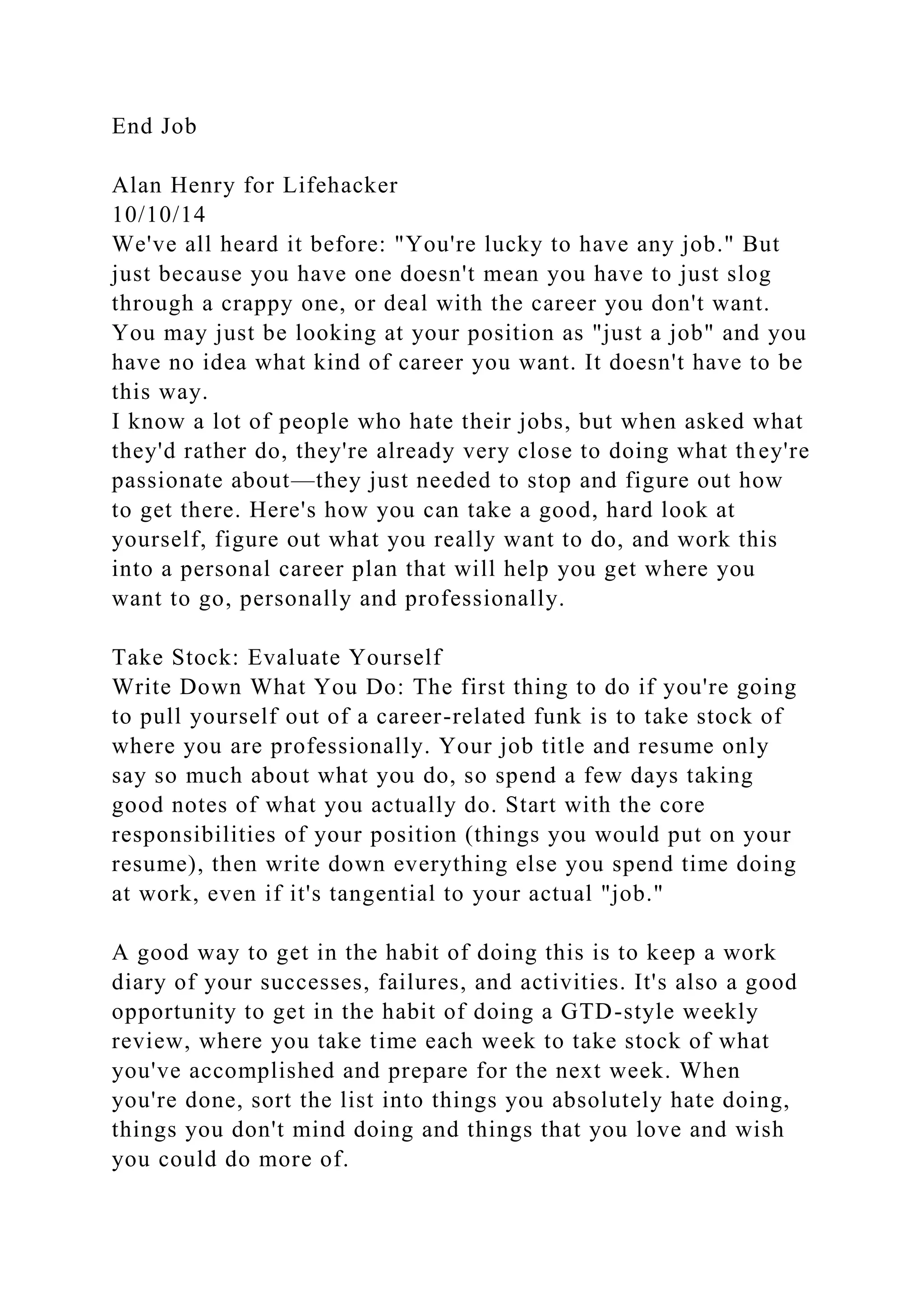 End Job
Alan Henry for Lifehacker
10/10/14
We've all heard it before: "You're lucky to have any job." But
just because you have one doesn't mean you have to just slog
through a crappy one, or deal with the career you don't want.
You may just be looking at your position as "just a job" and you
have no idea what kind of career you want. It doesn't have to be
this way.
I know a lot of people who hate their jobs, but when asked what
they'd rather do, they're already very close to doing what they're
passionate about—they just needed to stop and figure out how
to get there. Here's how you can take a good, hard look at
yourself, figure out what you really want to do, and work this
into a personal career plan that will help you get where you
want to go, personally and professionally.
Take Stock: Evaluate Yourself
Write Down What You Do: The first thing to do if you're going
to pull yourself out of a career-related funk is to take stock of
where you are professionally. Your job title and resume only
say so much about what you do, so spend a few days taking
good notes of what you actually do. Start with the core
responsibilities of your position (things you would put on your
resume), then write down everything else you spend time doing
at work, even if it's tangential to your actual "job."
A good way to get in the habit of doing this is to keep a work
diary of your successes, failures, and activities. It's also a good
opportunity to get in the habit of doing a GTD-style weekly
review, where you take time each week to take stock of what
you've accomplished and prepare for the next week. When
you're done, sort the list into things you absolutely hate doing,
things you don't mind doing and things that you love and wish
you could do more of.
 
