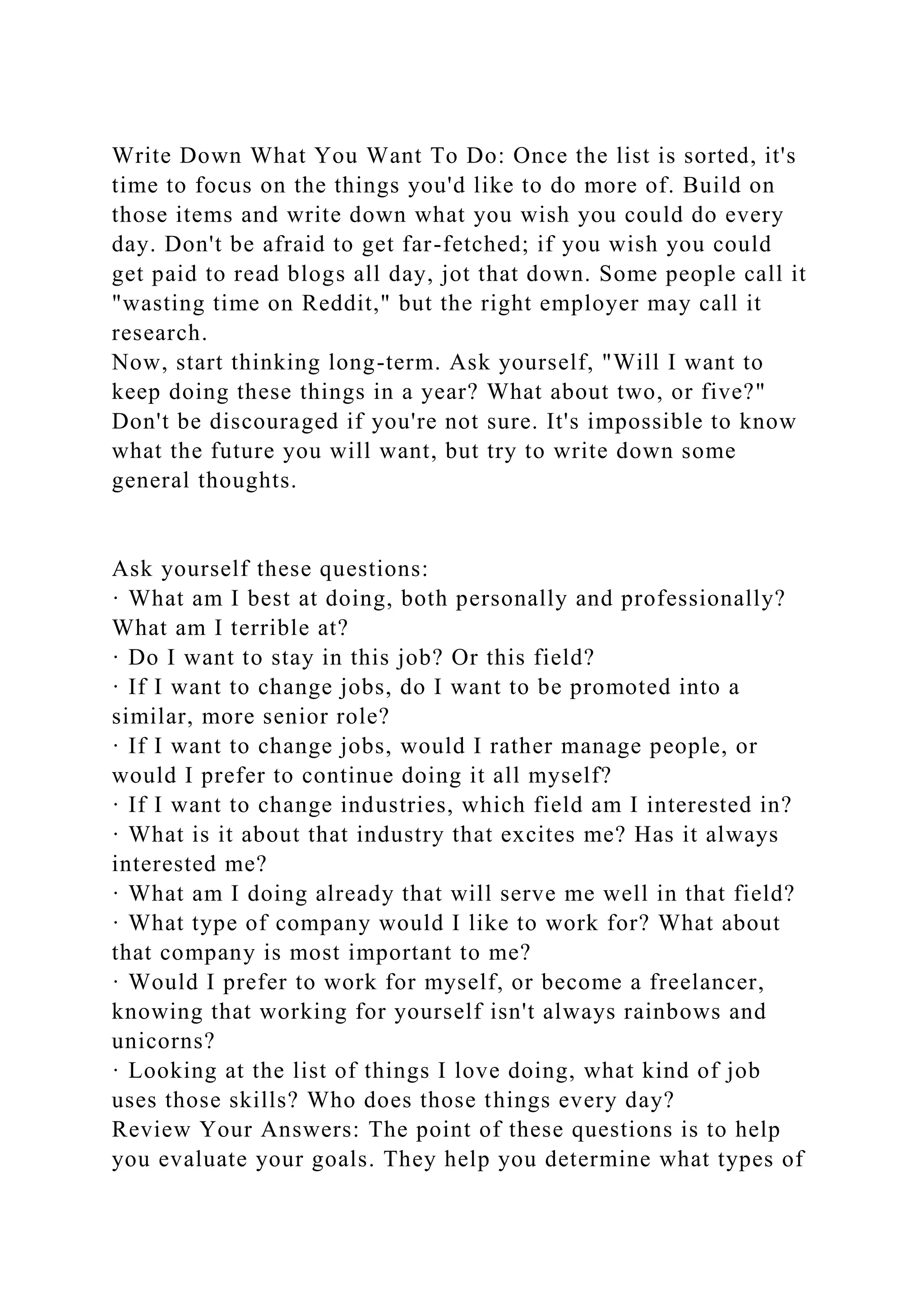 Write Down What You Want To Do: Once the list is sorted, it's
time to focus on the things you'd like to do more of. Build on
those items and write down what you wish you could do every
day. Don't be afraid to get far-fetched; if you wish you could
get paid to read blogs all day, jot that down. Some people call it
"wasting time on Reddit," but the right employer may call it
research.
Now, start thinking long-term. Ask yourself, "Will I want to
keep doing these things in a year? What about two, or five?"
Don't be discouraged if you're not sure. It's impossible to know
what the future you will want, but try to write down some
general thoughts.
Ask yourself these questions:
· What am I best at doing, both personally and professionally?
What am I terrible at?
· Do I want to stay in this job? Or this field?
· If I want to change jobs, do I want to be promoted into a
similar, more senior role?
· If I want to change jobs, would I rather manage people, or
would I prefer to continue doing it all myself?
· If I want to change industries, which field am I interested in?
· What is it about that industry that excites me? Has it always
interested me?
· What am I doing already that will serve me well in that field?
· What type of company would I like to work for? What about
that company is most important to me?
· Would I prefer to work for myself, or become a freelancer,
knowing that working for yourself isn't always rainbows and
unicorns?
· Looking at the list of things I love doing, what kind of job
uses those skills? Who does those things every day?
Review Your Answers: The point of these questions is to help
you evaluate your goals. They help you determine what types of
 