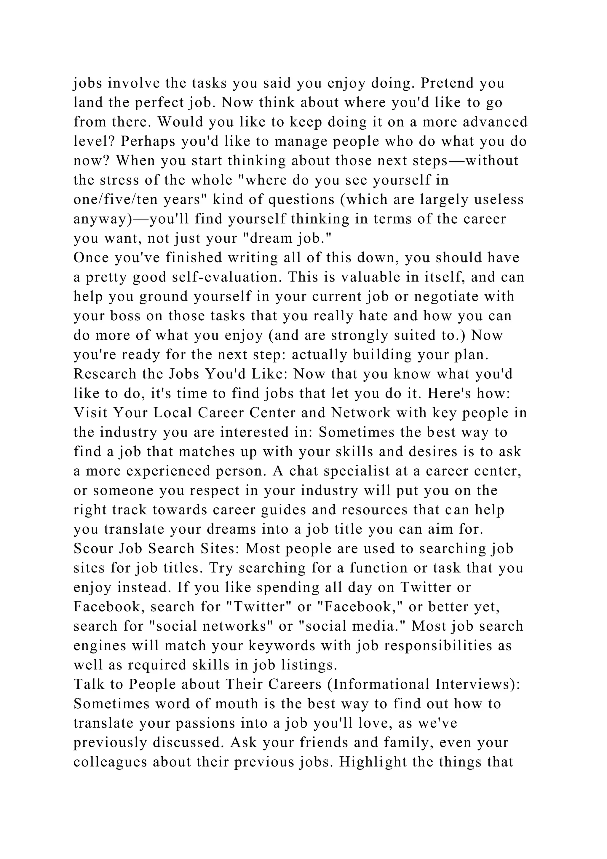 jobs involve the tasks you said you enjoy doing. Pretend you
land the perfect job. Now think about where you'd like to go
from there. Would you like to keep doing it on a more advanced
level? Perhaps you'd like to manage people who do what you do
now? When you start thinking about those next steps—without
the stress of the whole "where do you see yourself in
one/five/ten years" kind of questions (which are largely useless
anyway)—you'll find yourself thinking in terms of the career
you want, not just your "dream job."
Once you've finished writing all of this down, you should have
a pretty good self-evaluation. This is valuable in itself, and can
help you ground yourself in your current job or negotiate with
your boss on those tasks that you really hate and how you can
do more of what you enjoy (and are strongly suited to.) Now
you're ready for the next step: actually building your plan.
Research the Jobs You'd Like: Now that you know what you'd
like to do, it's time to find jobs that let you do it. Here's how:
Visit Your Local Career Center and Network with key people in
the industry you are interested in: Sometimes the best way to
find a job that matches up with your skills and desires is to ask
a more experienced person. A chat specialist at a career center,
or someone you respect in your industry will put you on the
right track towards career guides and resources that can help
you translate your dreams into a job title you can aim for.
Scour Job Search Sites: Most people are used to searching job
sites for job titles. Try searching for a function or task that you
enjoy instead. If you like spending all day on Twitter or
Facebook, search for "Twitter" or "Facebook," or better yet,
search for "social networks" or "social media." Most job search
engines will match your keywords with job responsibilities as
well as required skills in job listings.
Talk to People about Their Careers (Informational Interviews):
Sometimes word of mouth is the best way to find out how to
translate your passions into a job you'll love, as we've
previously discussed. Ask your friends and family, even your
colleagues about their previous jobs. Highlight the things that
 