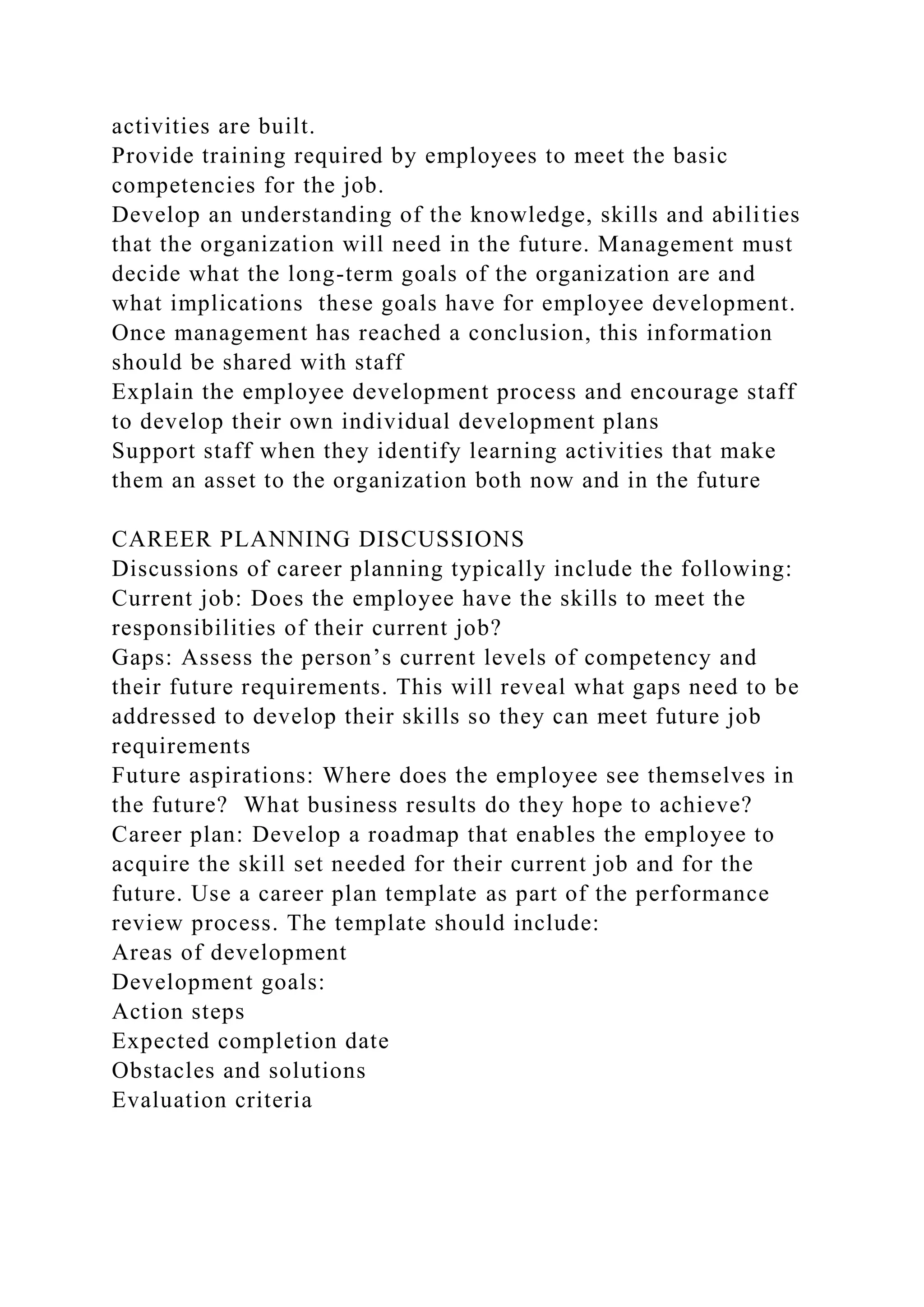 activities are built.
Provide training required by employees to meet the basic
competencies for the job.
Develop an understanding of the knowledge, skills and abilities
that the organization will need in the future. Management must
decide what the long-term goals of the organization are and
what implications these goals have for employee development.
Once management has reached a conclusion, this information
should be shared with staff
Explain the employee development process and encourage staff
to develop their own individual development plans
Support staff when they identify learning activities that make
them an asset to the organization both now and in the future
CAREER PLANNING DISCUSSIONS
Discussions of career planning typically include the following:
Current job: Does the employee have the skills to meet the
responsibilities of their current job?
Gaps: Assess the person’s current levels of competency and
their future requirements. This will reveal what gaps need to be
addressed to develop their skills so they can meet future job
requirements
Future aspirations: Where does the employee see themselves in
the future? What business results do they hope to achieve?
Career plan: Develop a roadmap that enables the employee to
acquire the skill set needed for their current job and for the
future. Use a career plan template as part of the performance
review process. The template should include:
Areas of development
Development goals:
Action steps
Expected completion date
Obstacles and solutions
Evaluation criteria
 
