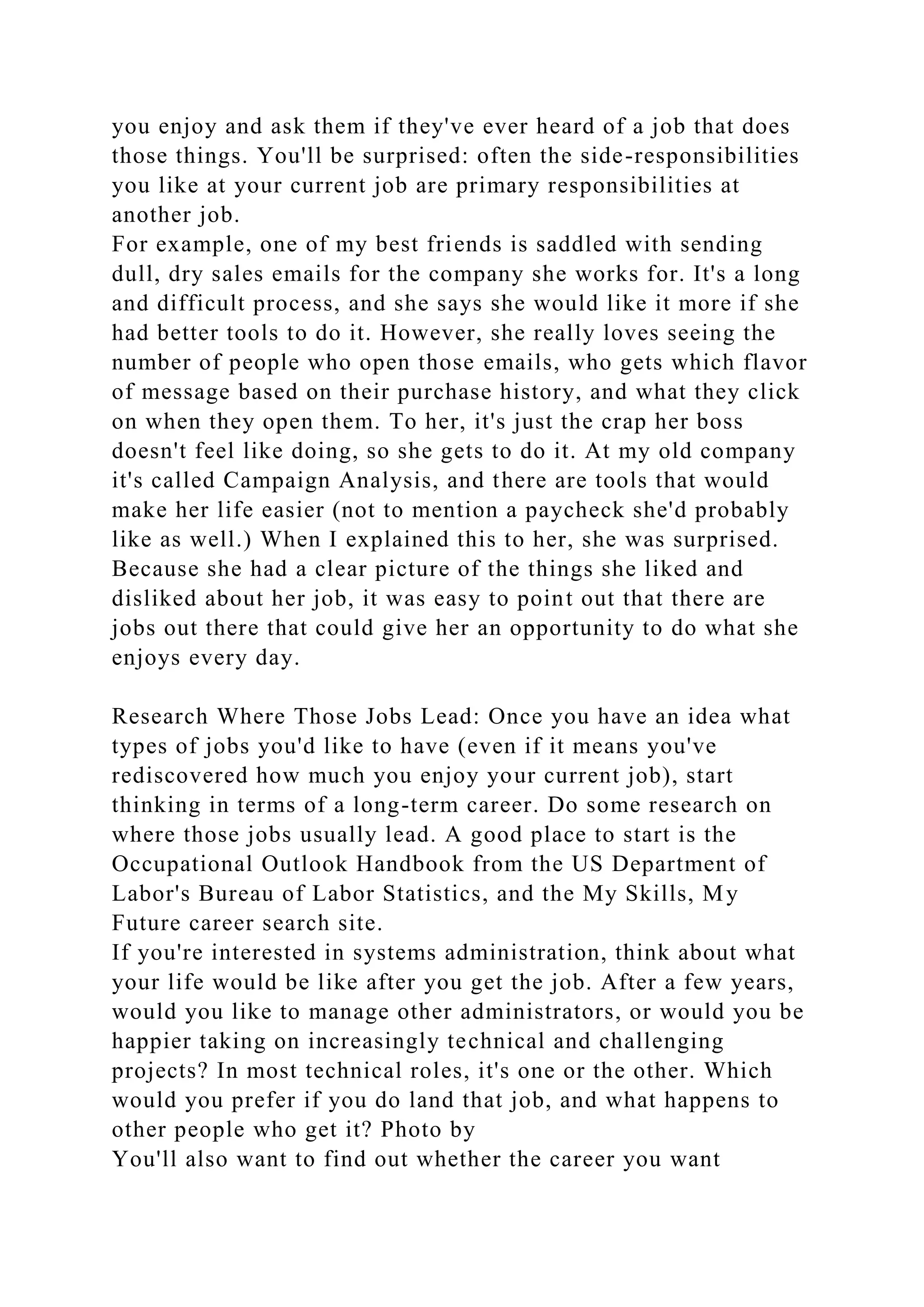 you enjoy and ask them if they've ever heard of a job that does
those things. You'll be surprised: often the side-responsibilities
you like at your current job are primary responsibilities at
another job.
For example, one of my best friends is saddled with sending
dull, dry sales emails for the company she works for. It's a long
and difficult process, and she says she would like it more if she
had better tools to do it. However, she really loves seeing the
number of people who open those emails, who gets which flavor
of message based on their purchase history, and what they click
on when they open them. To her, it's just the crap her boss
doesn't feel like doing, so she gets to do it. At my old company
it's called Campaign Analysis, and there are tools that would
make her life easier (not to mention a paycheck she'd probably
like as well.) When I explained this to her, she was surprised.
Because she had a clear picture of the things she liked and
disliked about her job, it was easy to point out that there are
jobs out there that could give her an opportunity to do what she
enjoys every day.
Research Where Those Jobs Lead: Once you have an idea what
types of jobs you'd like to have (even if it means you've
rediscovered how much you enjoy your current job), start
thinking in terms of a long-term career. Do some research on
where those jobs usually lead. A good place to start is the
Occupational Outlook Handbook from the US Department of
Labor's Bureau of Labor Statistics, and the My Skills, My
Future career search site.
If you're interested in systems administration, think about what
your life would be like after you get the job. After a few years,
would you like to manage other administrators, or would you be
happier taking on increasingly technical and challenging
projects? In most technical roles, it's one or the other. Which
would you prefer if you do land that job, and what happens to
other people who get it? Photo by
You'll also want to find out whether the career you want
 