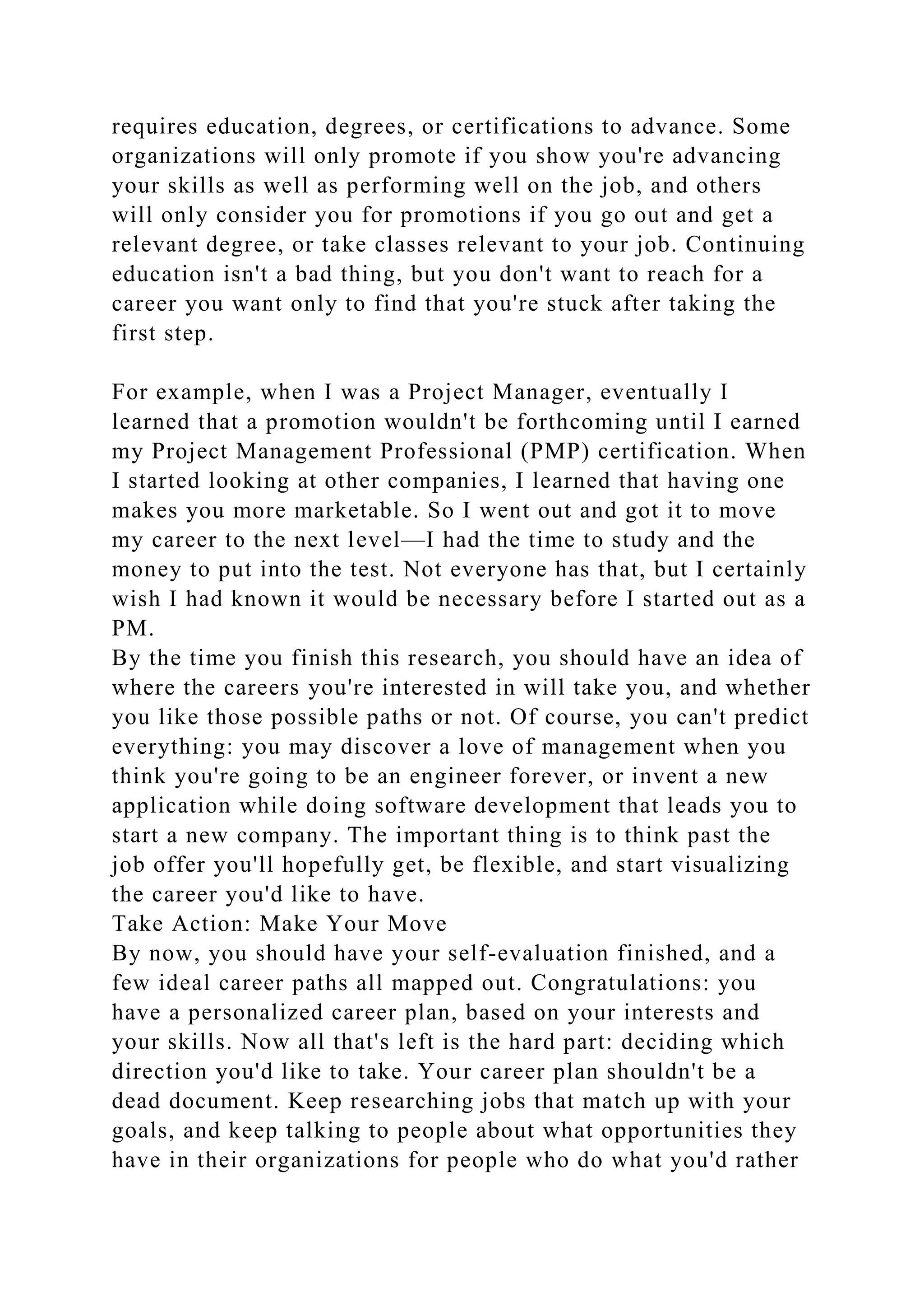 requires education, degrees, or certifications to advance. Some
organizations will only promote if you show you're advancing
your skills as well as performing well on the job, and others
will only consider you for promotions if you go out and get a
relevant degree, or take classes relevant to your job. Continuing
education isn't a bad thing, but you don't want to reach for a
career you want only to find that you're stuck after taking the
first step.
For example, when I was a Project Manager, eventually I
learned that a promotion wouldn't be forthcoming until I earned
my Project Management Professional (PMP) certification. When
I started looking at other companies, I learned that having one
makes you more marketable. So I went out and got it to move
my career to the next level—I had the time to study and the
money to put into the test. Not everyone has that, but I certainly
wish I had known it would be necessary before I started out as a
PM.
By the time you finish this research, you should have an idea of
where the careers you're interested in will take you, and whether
you like those possible paths or not. Of course, you can't predict
everything: you may discover a love of management when you
think you're going to be an engineer forever, or invent a new
application while doing software development that leads you to
start a new company. The important thing is to think past the
job offer you'll hopefully get, be flexible, and start visualizing
the career you'd like to have.
Take Action: Make Your Move
By now, you should have your self-evaluation finished, and a
few ideal career paths all mapped out. Congratulations: you
have a personalized career plan, based on your interests and
your skills. Now all that's left is the hard part: deciding which
direction you'd like to take. Your career plan shouldn't be a
dead document. Keep researching jobs that match up with your
goals, and keep talking to people about what opportunities they
have in their organizations for people who do what you'd rather
 