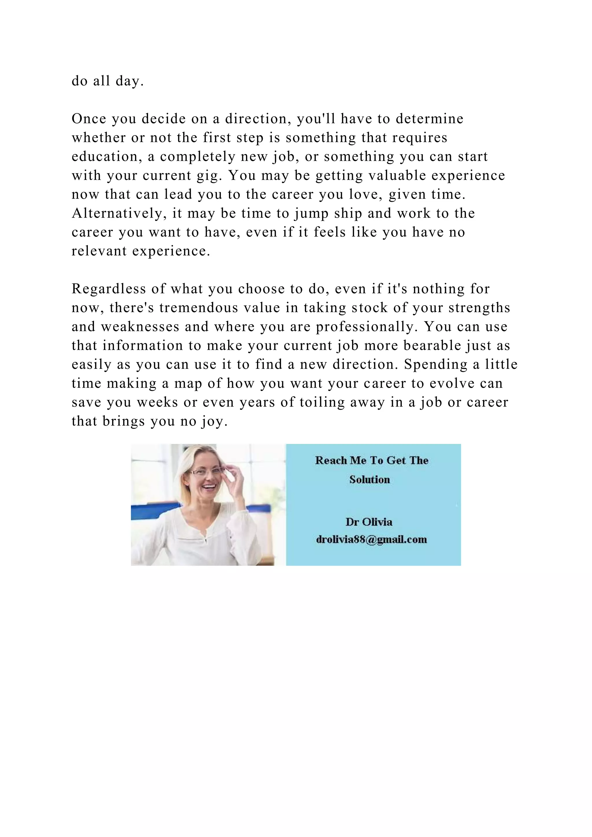 do all day.
Once you decide on a direction, you'll have to determine
whether or not the first step is something that requires
education, a completely new job, or something you can start
with your current gig. You may be getting valuable experience
now that can lead you to the career you love, given time.
Alternatively, it may be time to jump ship and work to the
career you want to have, even if it feels like you have no
relevant experience.
Regardless of what you choose to do, even if it's nothing for
now, there's tremendous value in taking stock of your strengths
and weaknesses and where you are professionally. You can use
that information to make your current job more bearable just as
easily as you can use it to find a new direction. Spending a little
time making a map of how you want your career to evolve can
save you weeks or even years of toiling away in a job or career
that brings you no joy.
 