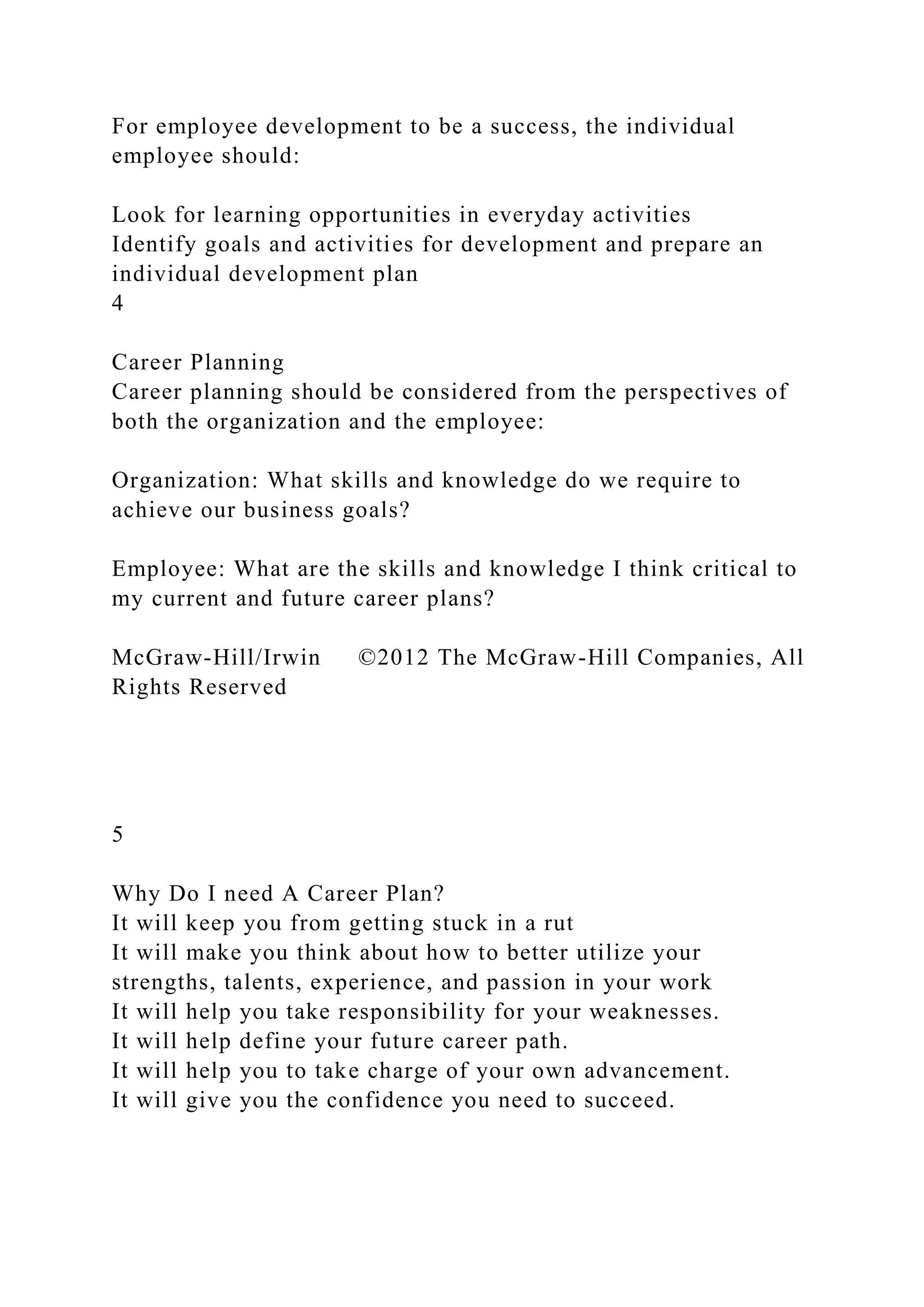 For employee development to be a success, the individual
employee should:
Look for learning opportunities in everyday activities
Identify goals and activities for development and prepare an
individual development plan
4
Career Planning
Career planning should be considered from the perspectives of
both the organization and the employee:
Organization: What skills and knowledge do we require to
achieve our business goals?
Employee: What are the skills and knowledge I think critical to
my current and future career plans?
McGraw-Hill/Irwin ©2012 The McGraw-Hill Companies, All
Rights Reserved
5
Why Do I need A Career Plan?
It will keep you from getting stuck in a rut
It will make you think about how to better utilize your
strengths, talents, experience, and passion in your work
It will help you take responsibility for your weaknesses.
It will help define your future career path.
It will help you to take charge of your own advancement.
It will give you the confidence you need to succeed.
 