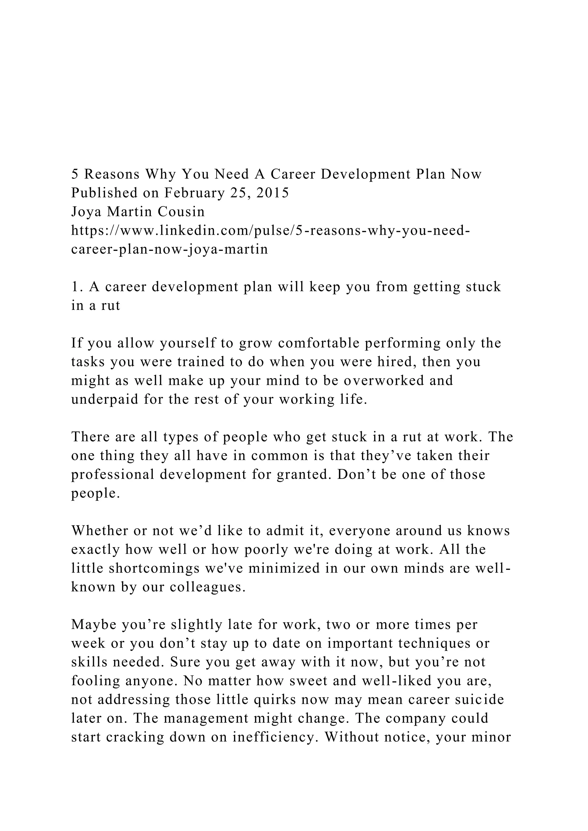 5 Reasons Why You Need A Career Development Plan Now
Published on February 25, 2015
Joya Martin Cousin
https://www.linkedin.com/pulse/5-reasons-why-you-need-
career-plan-now-joya-martin
1. A career development plan will keep you from getting stuck
in a rut
If you allow yourself to grow comfortable performing only the
tasks you were trained to do when you were hired, then you
might as well make up your mind to be overworked and
underpaid for the rest of your working life.
There are all types of people who get stuck in a rut at work. The
one thing they all have in common is that they’ve taken their
professional development for granted. Don’t be one of those
people.
Whether or not we’d like to admit it, everyone around us knows
exactly how well or how poorly we're doing at work. All the
little shortcomings we've minimized in our own minds are well-
known by our colleagues.
Maybe you’re slightly late for work, two or more times per
week or you don’t stay up to date on important techniques or
skills needed. Sure you get away with it now, but you’re not
fooling anyone. No matter how sweet and well-liked you are,
not addressing those little quirks now may mean career suicide
later on. The management might change. The company could
start cracking down on inefficiency. Without notice, your minor
 