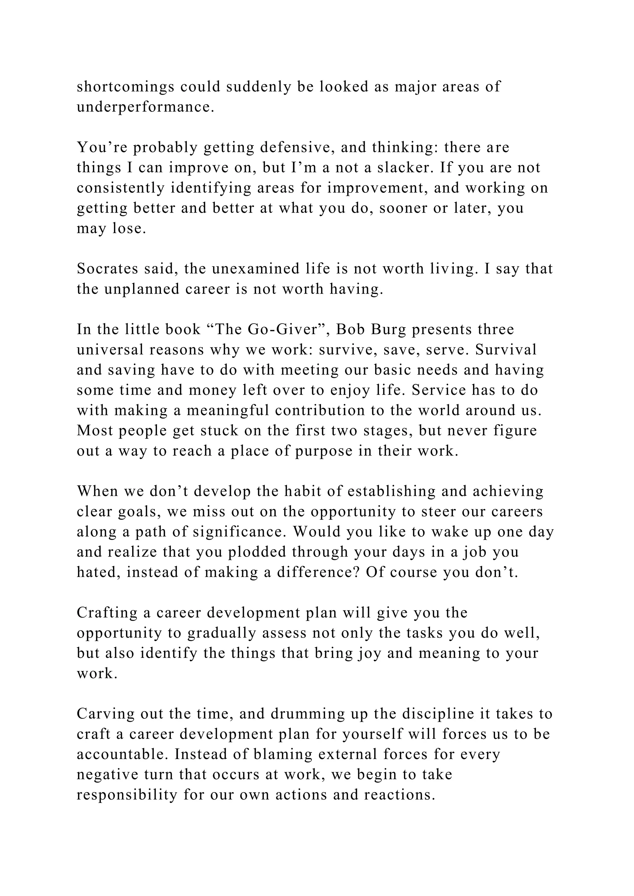 shortcomings could suddenly be looked as major areas of
underperformance.
You’re probably getting defensive, and thinking: there are
things I can improve on, but I’m a not a slacker. If you are not
consistently identifying areas for improvement, and working on
getting better and better at what you do, sooner or later, you
may lose.
Socrates said, the unexamined life is not worth living. I say that
the unplanned career is not worth having.
In the little book “The Go-Giver”, Bob Burg presents three
universal reasons why we work: survive, save, serve. Survival
and saving have to do with meeting our basic needs and having
some time and money left over to enjoy life. Service has to do
with making a meaningful contribution to the world around us.
Most people get stuck on the first two stages, but never figure
out a way to reach a place of purpose in their work.
When we don’t develop the habit of establishing and achieving
clear goals, we miss out on the opportunity to steer our careers
along a path of significance. Would you like to wake up one day
and realize that you plodded through your days in a job you
hated, instead of making a difference? Of course you don’t.
Crafting a career development plan will give you the
opportunity to gradually assess not only the tasks you do well,
but also identify the things that bring joy and meaning to your
work.
Carving out the time, and drumming up the discipline it takes to
craft a career development plan for yourself will forces us to be
accountable. Instead of blaming external forces for every
negative turn that occurs at work, we begin to take
responsibility for our own actions and reactions.
 